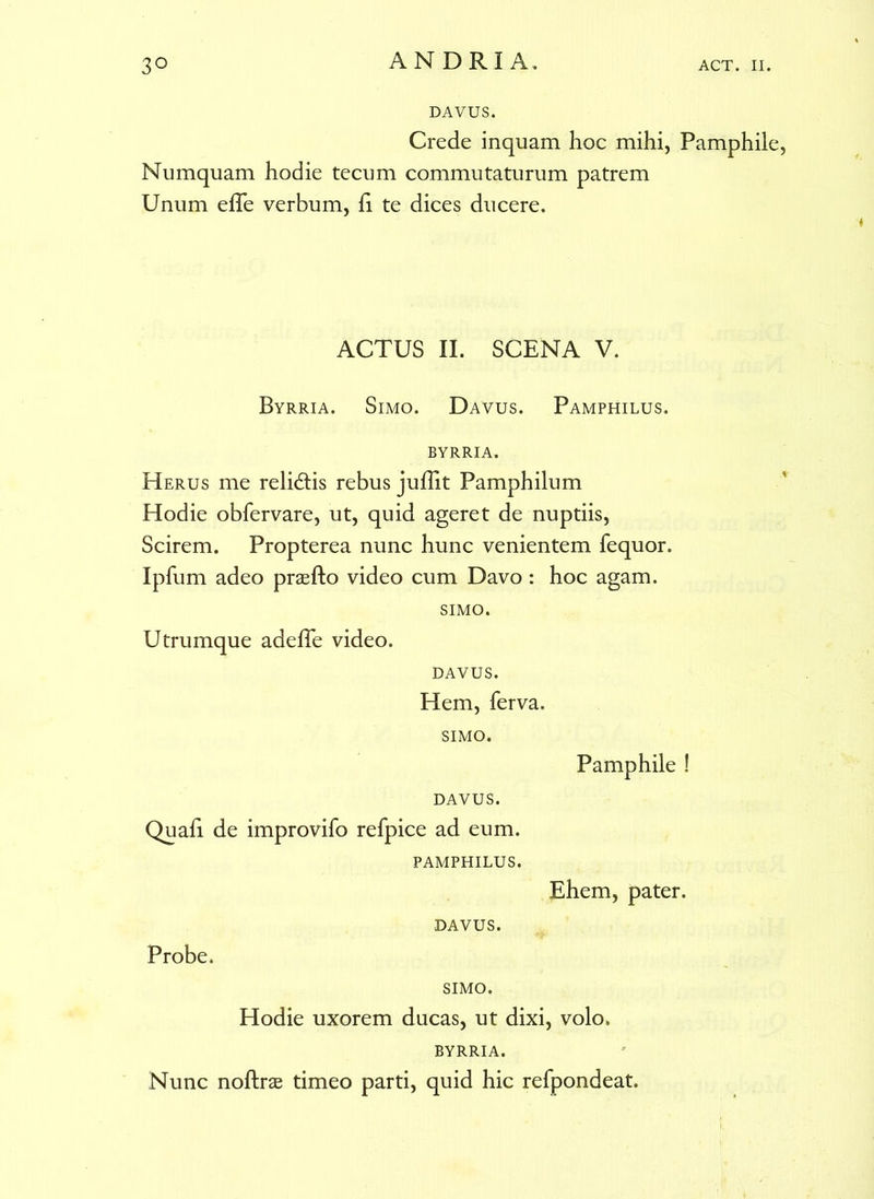 DAVUS. Crede inquam hoc mihi, Pamphile, Numquam hodie tecum commutaturum patrem Unum effe verbum, h te dices ducere. ACTUS II. SCENA V. Byrria. Simo. Davus. Pamphilus, byrria. Herus me relidis rebus jufTit Pamphilum Hodie obfervare, ut, quid ageret de nuptiis, Scirem. Propterea nunc hunc venientem fequor. Ipfum adeo prasfto video cum Davo : hoc agam. SIMO. Utrumque adefle video. DAVUS. Hem, ferva. SIMO. Pamphile ! DAVUS. Quali de improvifo refpice ad eum. PAMPHILUS. Ehem, pater. DAVUS. Probe. SIMO. Hodie uxorem ducas, ut dixi, volo. BYRRIA. Nunc noftrae timeo parti, quid hic refpondeat.