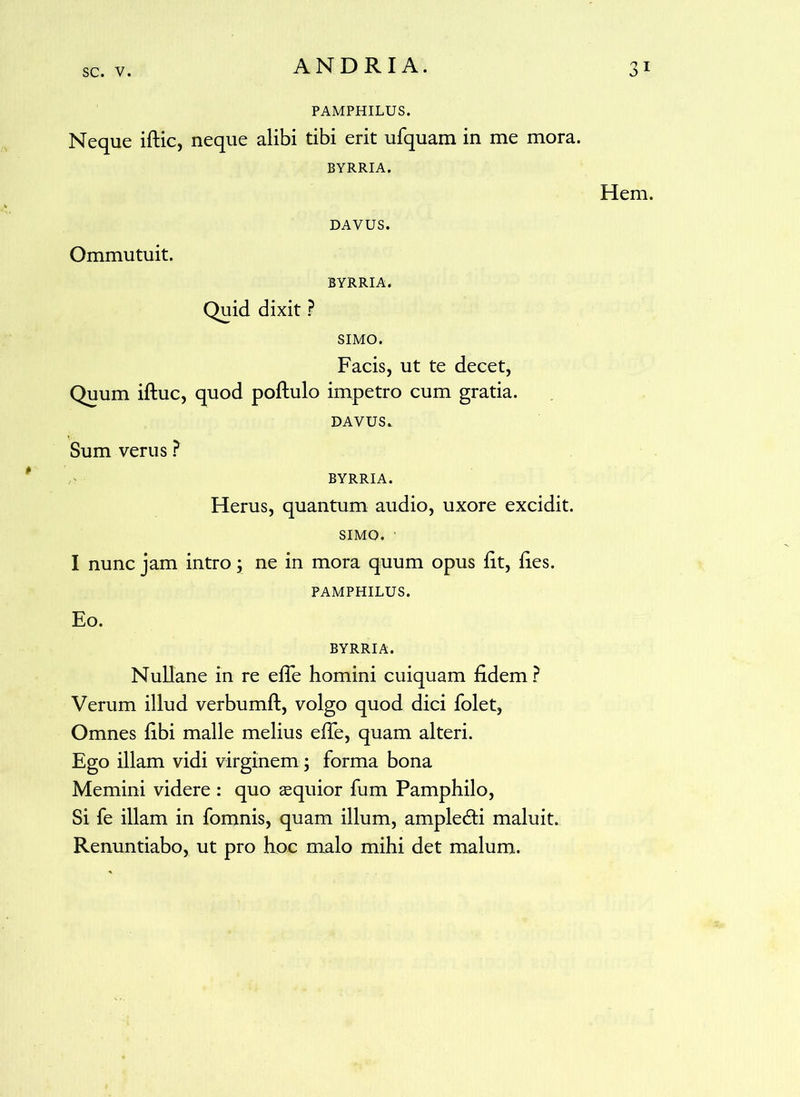 PAMPHILUS. Neque iftic, neque alibi tibi erit ufquam in me mora. BYRRIA. Hem. DAVUS. Ommutuit. BYRRIA. Quid dixit ? SIMO. Facis, ut te decet, Quum iftuc, quod poftulo impetro cum gratia. DAVUS. Sum verus ? BYRRIA. Herus, quantum audio, uxore excidit. SIMO. I nunc jam intro; ne in mora quum opus Ft, Fes. PAMPHILUS. Eo. BYRRIA. Nullane in re eFe homini cuiquam Fdem ? Verum illud verbumft, volgo quod dici folet, Omnes Fbi malle melius eFe, quam alteri. Ego illam vidi virginem; forma bona Memini videre : quo aequior fum Pamphilo, Si fe illam in fomnis, quam illum, ampledti maluit. Renuntiabo, ut pro hoc malo mihi det malum.