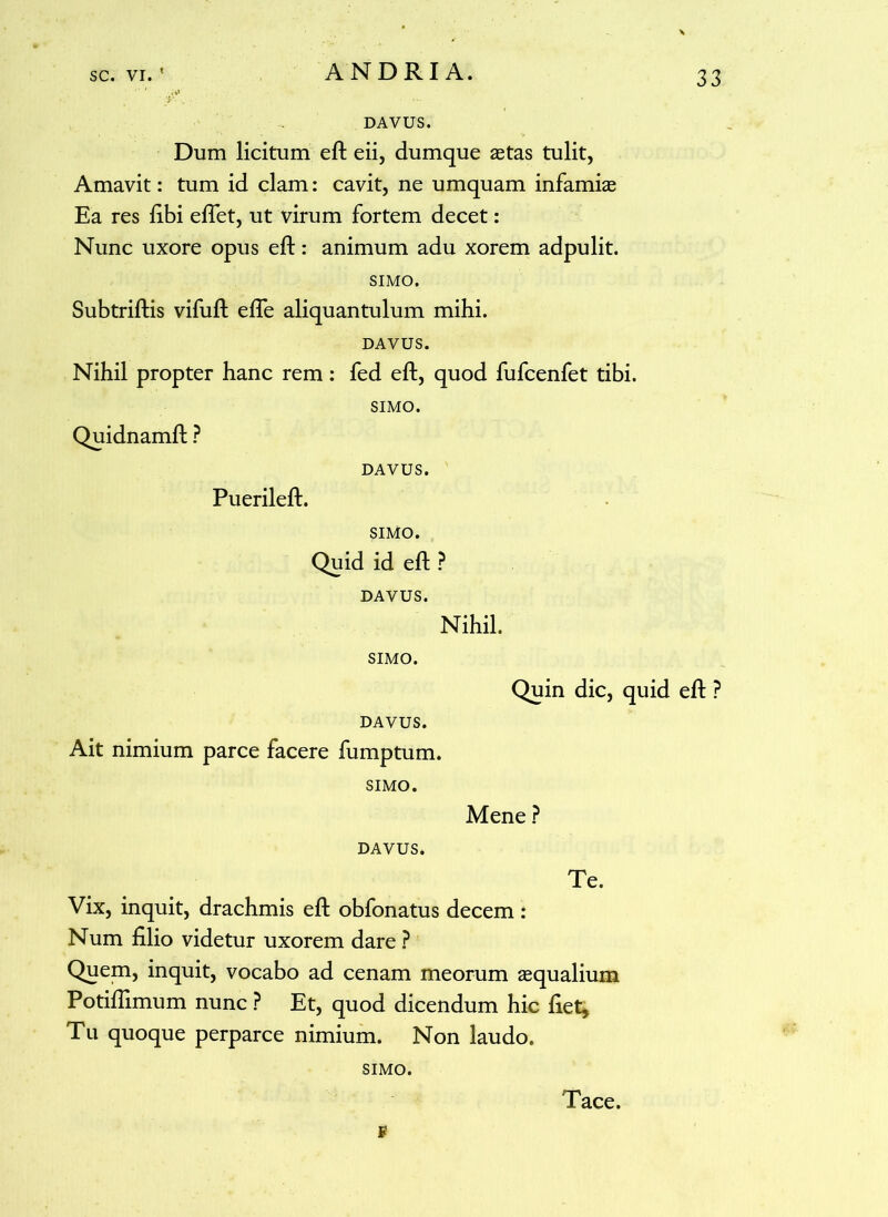 DAVUS. Dum licitum eft eii, dumque aetas tulit, Amavit: tum id clam: cavit, ne umquam infamiae Ea res fibi efiet, ut virum fortem decet: Nunc uxore opus eft: animum adu xorem adpulit. SIMO. Subtriftis vifuft efle aliquantulum mihi. DAVUS. Nihil propter hanc rem: fed eft, quod fufcenfet tibi. SIMO. Quidnamft ? DAVUS. Puerileft. SIMO. Quid id eft P DAVUS. Nihil. SIMO. Quin dic, quid eft ? DAVUS. Ait nimium parce facere fumptum. SIMO. Mene ? DAVUS. Te. Vix, inquit, drachmis eft obfonatus decem: Num filio videtur uxorem dare ? Quem, inquit, vocabo ad cenam meorum aequalium Potifiimum nunc ? Et, quod dicendum hic fiet* Tu quoque perparce nimium. Non laudo. SIMO. F Tace.