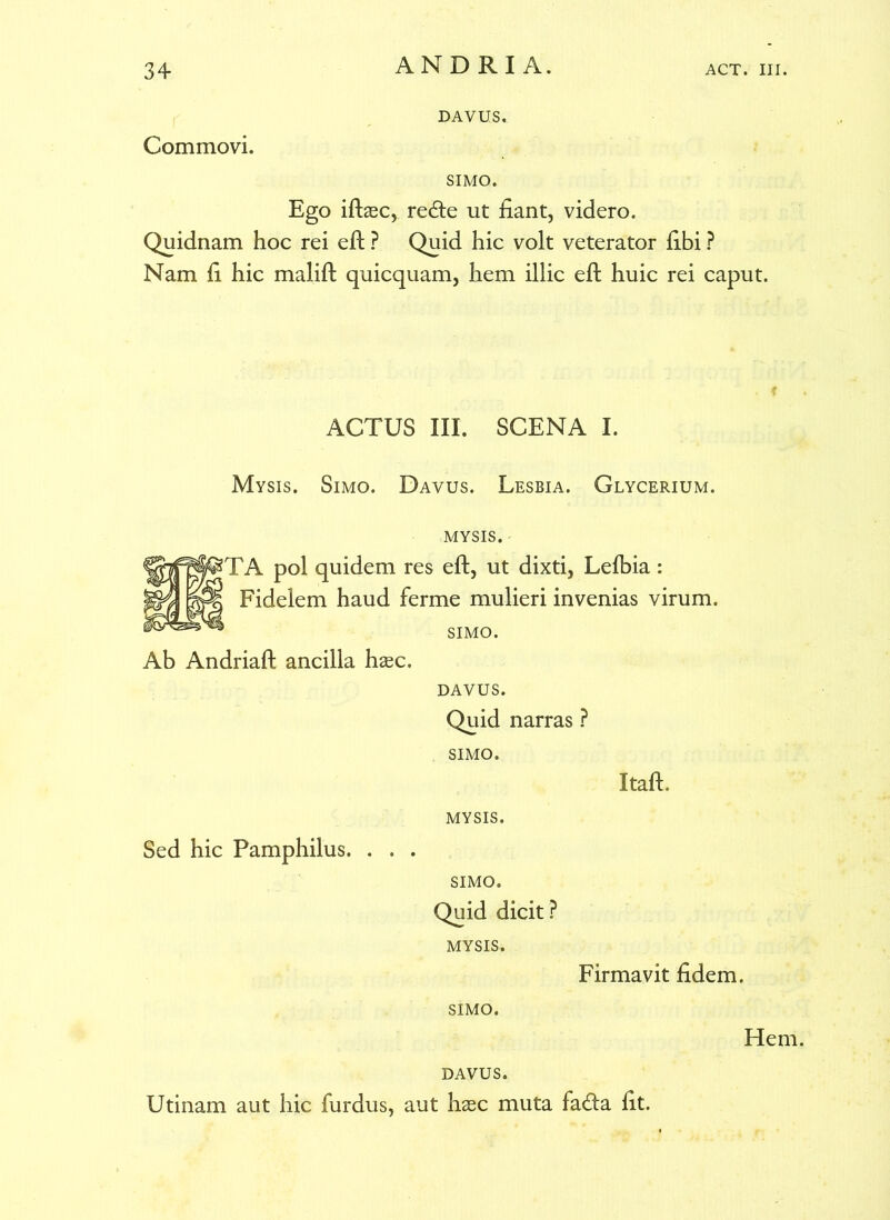 DAVUS. Commovi. SIMO. Ego iftsec, re<fte ut fiant, videro. Quidnam hoc rei eft ? Quid hic volt veterator fibi ? Nam fi hic malift quicquam, hem illic eft huic rei caput. ACTUS III. SCENA I. Mysis. Simo. Davus. Lesbia. Glycerium. Ab Andriaft ancilla hasc. MYSIS. - ?TA pol quidem res eft, ut dixti, Lefbia : Fidelem haud ferme mulieri invenias virum. SIMO. DAVUS. Quid narras ? SIMO. MYSIS. SIMO. Quid dicit? MYSIS. Itaft. Sed hic Pamphilus. Firmavit fidem. SIMO. Hem. DAVUS. Utinam aut hic furdus, aut hsec muta fa<fta fit.