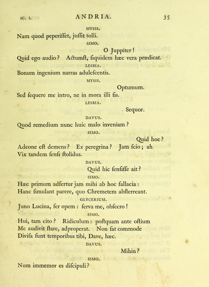 MYSIS. Nam quod peperidet, juflit tolli. SIMO. O Juppiter! Quid ego audio ? Atdumd, dquidem haec vera praedicat. LESBIA. Bonum ingenium narras adulefcentis. MYSIS. Optumum. Sed fequere me intro, ne in mora illi lis. LESBIA. Sequor. DAVUS. Quod remedium nunc huic malo inveniam ? SIMO. Adeone ed demens? Ex peregrina? Vix tandem fend dolidus. Quid hoc ? Jam fcio; ah DAVUS. Quid hic fendde ait ? SIMO. Haec primum adfertur jam mihi ab hoc fallacia: Hanc dmulant parere, quo Chremetem abderreant. GLYCERIUM. Juno Lucina, fer opem : ferva me, obfecro ! SIMO. Hui, tam cito ? Ridiculum : podquam ante odium Me audivit dare, adproperat. Non fat commode Divifa funt temporibus tibi, Dave, haec. DAVUS. Num immemor es difcipuli? Mihin ?