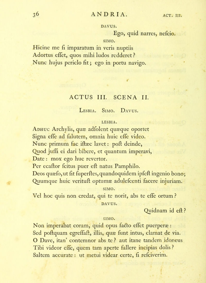 DAVUS. Ego, quid narres, nefcio. SIMO. Hicine me ii imparatum in veris nuptiis Adortus efiet, quos mihi ludos redderet ? Nunc hujus periclo fit; ego in portu navigo. i' ACTUS III. SCENA II. Lesbia. Simo. Davus. LESBIA. Adhuc Archylis, quae adfolent quaeque oportet Signa efie ad falutem, omnia huic efie video. Nunc primum fac iftaec lavet: pofi deinde, Quod jufii ei dari bibere, et quantum imperavi, Date : mox ego huc revertor. Per ecaftor fcitus puer eft natus Pamphilo. Deos quaefo,ut fit fuperftes,quandoquidem ipfeft ingenio bono; Quumque huic verituft optumae adulefcenti facere injuriam. SIMO. Vel hoc quis non credat, qui te norit, abs te efie ortum ? DAVUS. Quidnam id eft ? SIMO. Non imperabat coram, quid opus fadto eflet puerperae: Sed poftquam egreflaft, illis, quae funt intus, clamat de via. O Dave, itan’ contemnor abs te ? aut itane tandem idoneus Tibi videor efie, quem tam aperte fallere incipias dolis ? Saltem accurate: ut metui videar certe, fi refciverim.