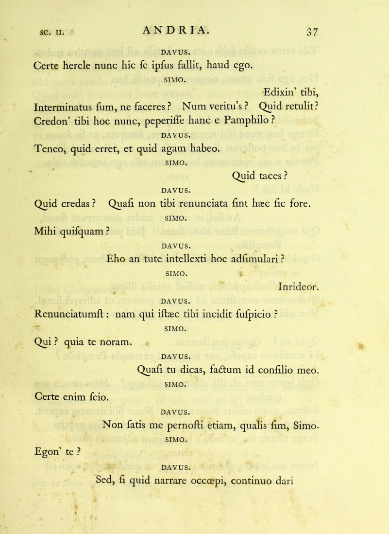 DAVUS. Certe hercle nunc hic fe ipfus fallit, haud ego. SIMO. Edixin’ tibi, Interminatus fum, ne faceres P Num veritus ? Quid retulit? Credon’ tibi hoc nunc, peperifle hanc e Pamphilo ? DAVUS. Teneo, quid erret, et quid agam habeo. SIMO. Quid taces ? DAVUS. Quid credas ? Quali non tibi renunciata lint haec fic fore. SIMO. Mihi quifquam ? DAVUS. Eho an tute intellexti hoc adlimulari ? SIMO. Inrideor. DAVUS. Renunciatumft : nam qui ifhec tibi incidit fufpicio ? SIMO. Qui ? quia te noram. DAVUS. Quali tu dicas, fadtum id conlilio meo. SIMO. Certe enim fcio. DAVUS. Non fatis me pernofti etiam, qualis lim, Simo. SIMO. Egon’ te ? DAVUS. Sed, li quid narrare occoepi, continuo dari