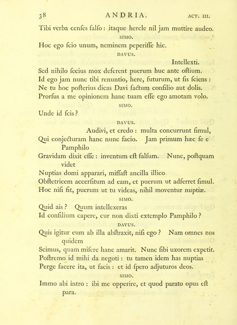 Tibi verba cenfes falfo : itaque hercle nil jam muttire audeo. SIMO. Hoc ego fcio unum, neminem peperifle hic. DAVUS. Intellexti. Sed nihilo fecius mox deferent puerum huc ante oftium. Id ego jam nunc tibi renuntio, here, futurum, ut fis fciens : Ne tu hoc pofterius dicas Davi fadtum confilio aut dolis. Prorfus a me opinionem hanc tuam efTe ego amotam volo. SIMO. Unde id fcis ? DAVUS. Audivi, et credo : multa concurrunt fimul, Qui conj eduram hanc nunc facio. Jam primum hasc fe e Pamphilo Gravidam dixit efTe : inventum eft falfum. Nunc, poftquam videt Nuptias domi apparari, miflaft ancilla illico Obftetricem accerfitum ad eam, et puerum ut adferret fimul. Hoc nili fit, puerum ut tu videas, nihil moventur nuptiae. SIMO. Quid ais ? Quum intellexeras Id confilium capere, cur non dixti extemplo Pamphilo ? DAVUS. Quis igitur eum ab illa abftraxit, nifi ego ? Nam omnes nos quidem Scimus, quam mifere hanc amarit. Nunc fibi uxorem expetit. Poftremo id mihi da negoti: tu tamen idem has nuptias Perge facere ita, ut facis : et id fpero adjuturos deos. SIMO. Immo abi intro : ibi me opperire, et quod parato opus eft para.