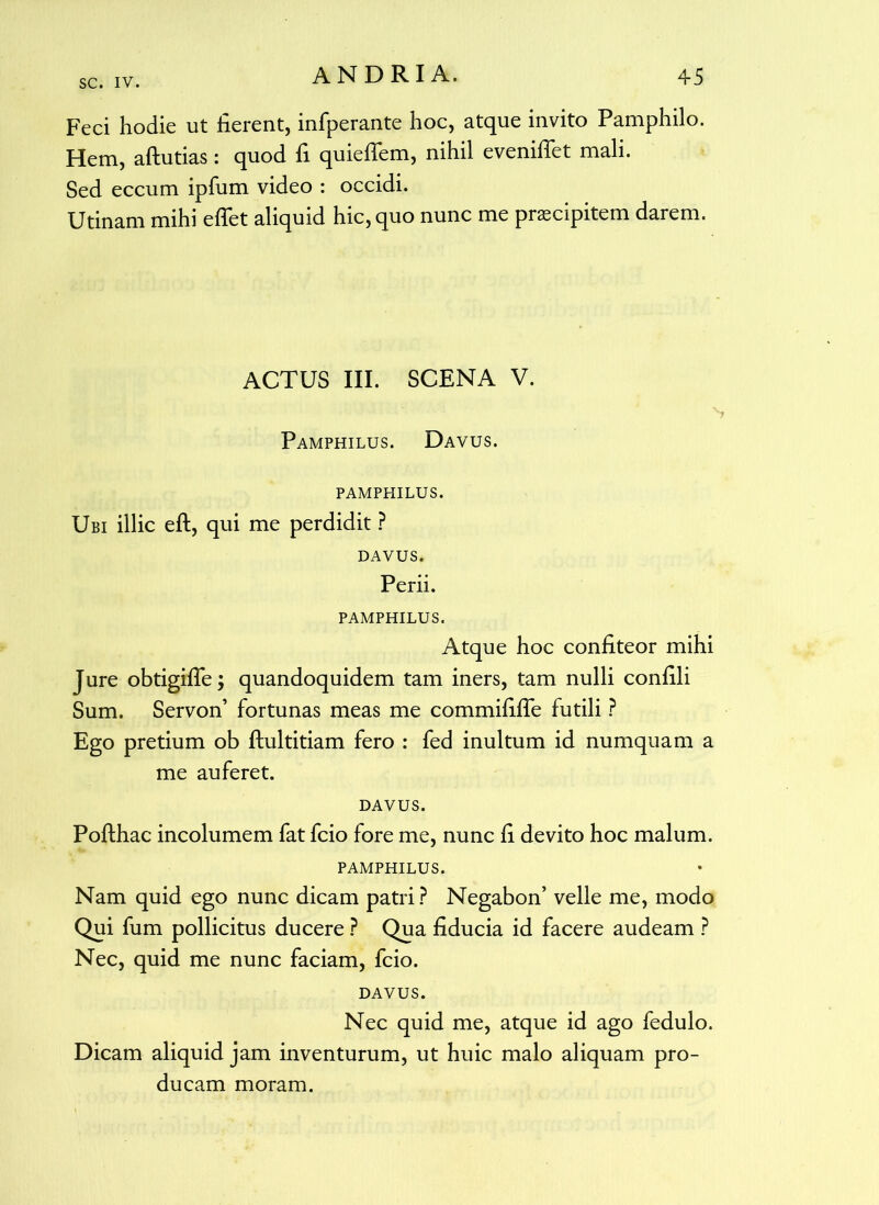 Feci hodie ut fierent, infperante hoc, atque invito Pamphilo. Hem, aftutias: quod fi quieffem, nihil evenifiet mali. Sed eccum ipfum video : occidi. Utinam mihi effiet aliquid hic, quo nunc me praecipitem darem. ACTUS III. SCENA V. Pamphilus. Davus. PAMPHILUS. Ubi illic eft, qui me perdidit ? DAVUS. Perii. PAMPHILUS. Atque hoc confiteor mihi Jure obtigiffie; quandoquidem tam iners, tam nulli confili Sum. Servon’ fortunas meas me commififfe futili ? Ego pretium ob flultitiam fero : fed inultum id numquam a me auferet. DAVUS. Pofthac incolumem fat fcio fore me, nunc fi devito hoc malum. PAMPHILUS. Nam quid ego nunc dicam patri? Negabon’ velle me, modo Qui fum pollicitus ducere ? Qua fiducia id facere audeam ? Nec, quid me nunc faciam, fcio. DAVUS. Nec quid me, atque id ago fedulo. Dicam aliquid jam inventurum, ut huic malo aliquam pro- ducam moram.