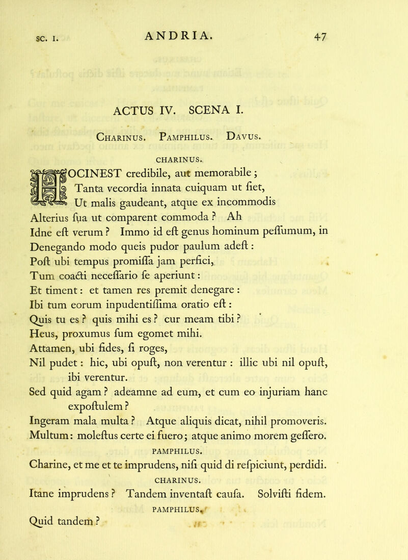 ACTUS IV. SCENA I. Charinus. Pamphilus. Davus, charinus.. OCINEST credibile, aut memorabile; Tanta vecordia innata cuiquam ut liet, Ut malis gaudeant, atque ex incommodis Alterius fua ut comparent commoda ? Ah Idne eft verum ? Immo id eft genus hominum peflumum, in Denegando modo queis pudor paulum adeft: Poft ubi tempus promilTa jam perfici,. Tum coaddi neceffario fe aperiunt: Et timent: et tamen res premit denegare : Ibi tum eorum inpudentillima oratio eft: Quis tu es ? quis mihi es ? cur meam tibi ? Heus, proxumus fum egomet mihi. Attamen, ubi Udes, li roges, Nil pudet: hic, ubi opuft, non verentur : illic ubi nil opuft, ibi verentur. Sed quid agam P adeamne ad eum, et cum eo injuriam hanc expoftulem ? Ingeram mala multa ? Atque aliquis dicat, nihil promoveris. Multum: moleftus certe ei fuero; atque animo morem geftero. PAMPHILUS. Charine, et me et te imprudens, nili quid di refpiciunt, perdidi. CHARINUS. Itane imprudens ? Tandem inventaft caufa. Solvifti fidem. PAMPHILUS, Quid tandem ?