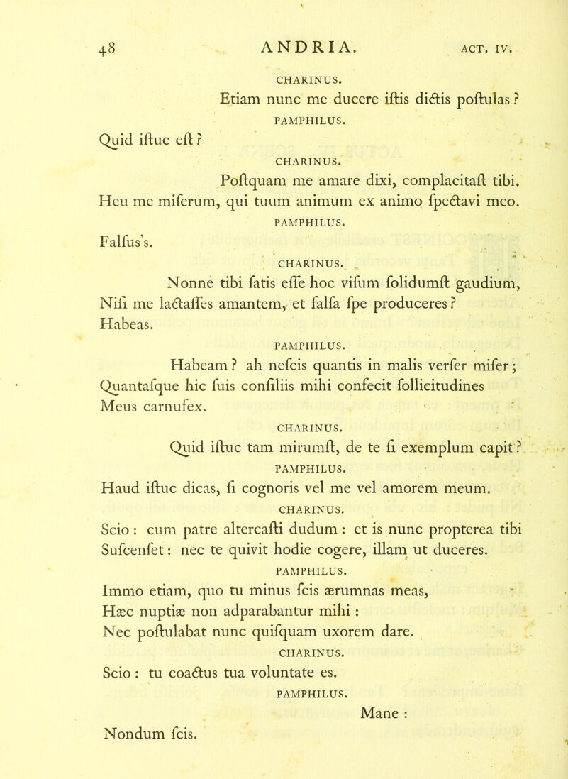 CHARINUS. Etiam nunc me ducere iftis didis poftulas ? PAMPHILUS. Quid iftuc eft ? CHARINUS. Poftquam me amare dixi, complacitaft tibi. Heu me miferum, qui tuum animum ex animo fpedavi meo. PAMPHILUS. Falfus’s. CHARINUS. Nonne tibi fatis efte hoc vifum folidumft gaudium, Nift me ladafles amantem, et falfa fpe produceres ? Habeas. PAMPHILUS. Habeam ? ah nefcis quantis in malis verfer mifer; Quantafque hic fuis confiliis mihi confecit follicitudines Meus carnufex. CHARINUS. Quid iftuc tam mirumft, de te ii exemplum capit ? PAMPHILUS. Haud iftuc dicas, ft cognoris vel me vel amorem meum. CHARINUS. Scio: cum patre altercafti dudum : et is nunc propterea tibi Sufcenfet: nec te quivit hodie cogere, illam ut duceres. PAMPHILUS. Immo etiam, quo tu minus fcis aerumnas meas, Haec nuptiae non adparabantur mihi : Nec poftulabat nunc quifquam uxorem dare. CHARINUS. Scio : tu coadus tua voluntate es. PAMPHILUS. Nondum fcis. Mane :