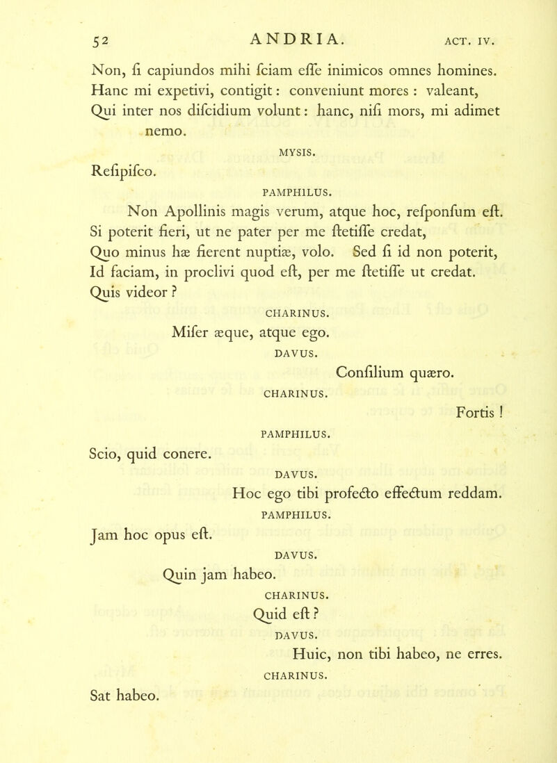 Non, ft capiundos mihi fciam efle inimicos omnes homines. Hanc mi expetivi, contigit: conveniunt mores : valeant, Qui inter nos difcidium volunt: hanc, nili mors, mi adimet nemo. MYSIS. Relipifco. PAMPHILUS. Non Apollinis magis verum, atque hoc, relponfum eft. Si poterit fieri, ut ne pater per me ftetifle credat, Quo minus hae fierent nuptiae, volo. Sed li id non poterit, Id faciam, in proclivi quod eft, per me ftetifle ut credat. Quis videor ? CHARINUS. Mifer aeque, atque ego. DAVUS. Conlilium quaero. CHARINUS. Fortis ! PAMPHILUS. Scio, quid conere. DAVUS. Hoc ego tibi profedto effedum reddam. PAMPHILUS. Jam hoc opus eft. DAVUS. Quin jam habeo. CHARINUS. Quid eft ? DAVUS. Huic, non tibi habeo, ne erres. Sat habeo. CHARINUS.