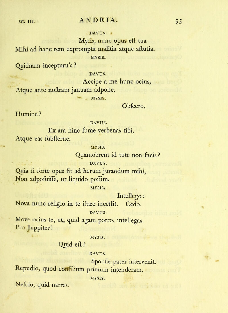 DAVUS, i Myfis, nunc opus eft tua Mihi ad hanc rem exprompta malitia atque aftutia. MYSIS. Quidnam incepturu’s ? DAVUS. Accipe a me hunc ocius, Atque ante noftram januam adpone. *•* MYSIS. Humine ? Obfecro, DAVUS. Ex ara hinc fume verbenas tibi, Atque eas fubfterne. MYSIS. Quamobrem id tute non facis ? DAVUS. Quia fi forte opus fit ad herum jurandum mihi, Non adpofuiffe, ut liquido poflim. MYSIS. Intellego : Nova nunc religio in te iftaec inceflit. Cedo. DAVUS. Move ocius te, ut, quid agam porro, intellegas. Pro Juppiter! MYSIS. Quid eft ? DAVUS. Sponfas pater intervenit. Repudio, quod corifilium primum intenderam. MYSIS. Nefcio, quid narres.