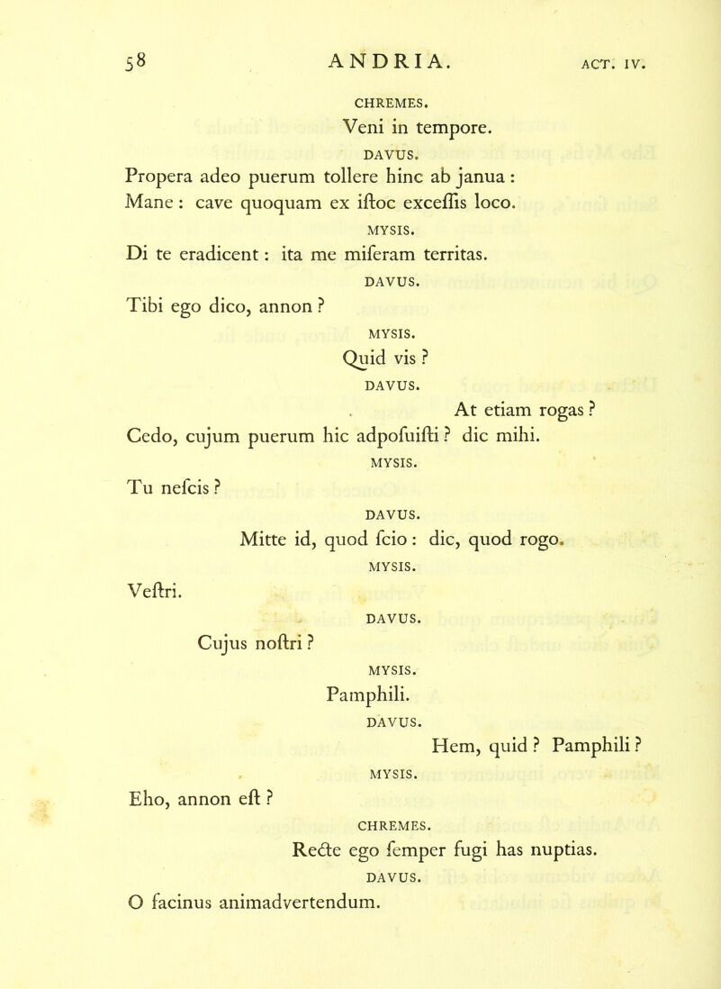 CHREMES. Veni in tempore. DAVUS. Propera adeo puerum tollere hinc ab janua: Mane: cave quoquam ex iftoc excellis loco. MYSIS. Di te eradicent: ita me miferam territas. DAVUS. Tibi ego dico, annon ? MYSIS. Quid vis ? DAVUS. At etiam rogas ? Cedo, cujum puerum hic adpofuifti ? dic mihi. MYSIS. Tu nefcis ? DAVUS. Mitte id, quod fcio: dic, quod rogo. MYSIS. Veftri. DAVUS. Cujus noftri ? MYSIS. Pamphili. DAVUS. Hem, quid ? Pamphili ? MYSIS. Eho, annon eft ? CHREMES. Redte ego femper fugi has nuptias. DAVUS. O facinus animadvertendum.