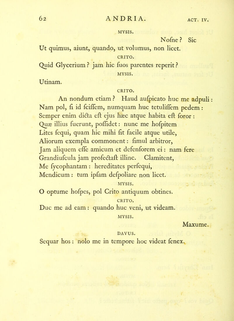 ACT, IV. MYSIS. Nofne ? Ut quimus, aiunt, quando, ut volumus, non licet. CRITO. Quid Glycerium ? jam hic fuos parentes reperit ? MYSIS. Utinam. Sic CRITO. An nondum etiam ? Haud aufpicato huc me adpuli Nam pol, fi id fcifTem, numquam huc tetulifTem pedem: Semper enim di&a eft ejus hasc atque habita efl foror: Quas illius fuerunt, poflidet: nunc me hofpitem Lites fequi, quam hic mihi fit facile atque utile, Aliorum exempla commonent: fimul arbitror, Jam aliquem efTe amicum et defenforem ei: nam fere Grandiufcula jam profedtaft illinc. Clamitent, Me fycophantam : hereditates perfequi, Mendicum : tum ipfam defpoliare non licet. MYSIS. O optume hofpes, pol Crito antiquum obtines. CRITO. Duc me ad eam: quando huc veni, ut videam. MYSIS. Maxume. DAVUS. Sequar hos: nolo me in tempore hoc videat fenex.