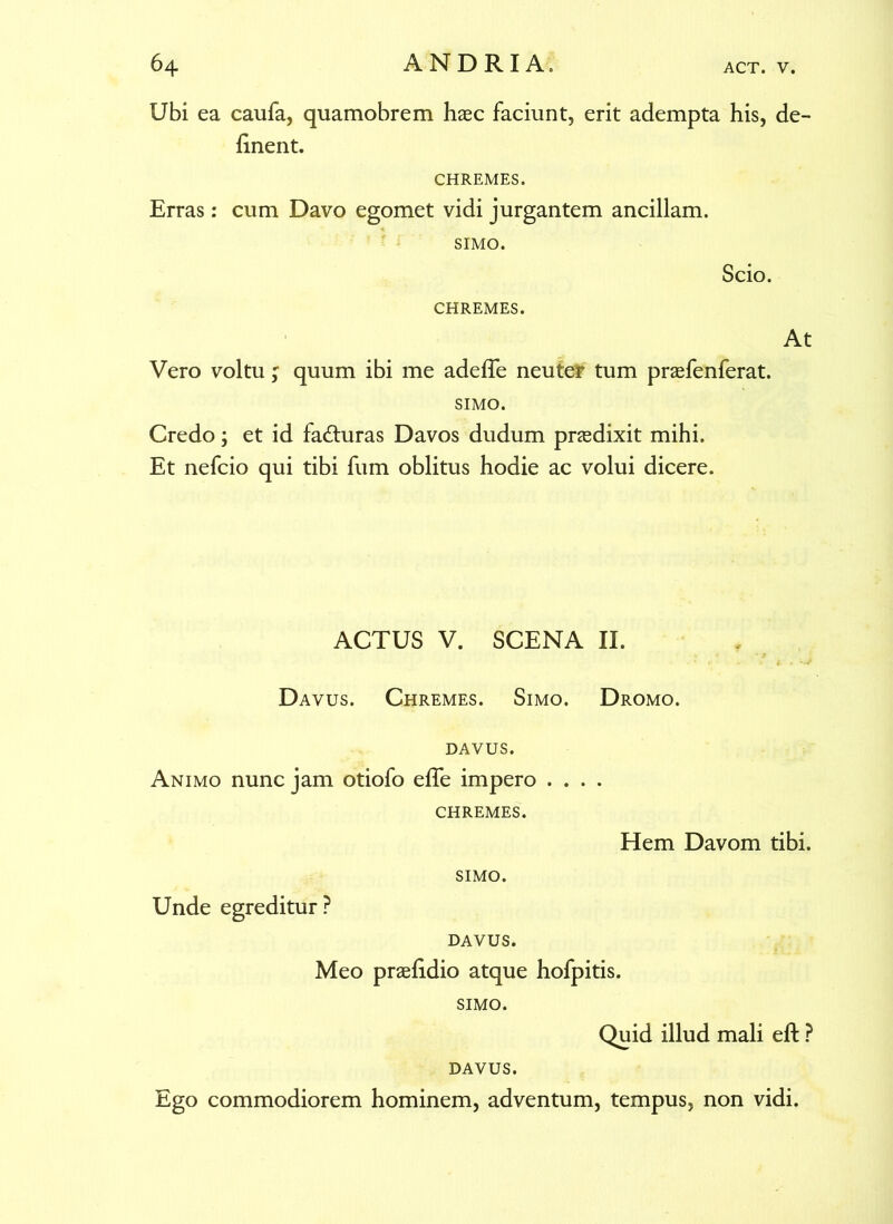 Ubi ea caufa, quamobrem haec faciunt, erit adempta his, de- linent. CHREMES. Erras : cum Davo egomet vidi jurgantem ancillam. SIMO. Scio. CHREMES. At Vero voltu ; quum ibi me adede neuter tum prasfenferat. SIMO. Credo; et id facturas Davos dudum pnedixit mihi. Et nefcio qui tibi fum oblitus hodie ac volui dicere. ACTUS V. SCENA II. Davus. Chremes. Simo. Dromo, davus. Animo nunc jam otiofo effe impero .... CHREMES. Hem Davom tibi. Unde egreditur ? SIMO. DAVUS. Meo praefidio atque hofpitis. SIMO. Quid illud mali eft ? DAVUS. Ego commodiorem hominem, adventum, tempus, non vidi.