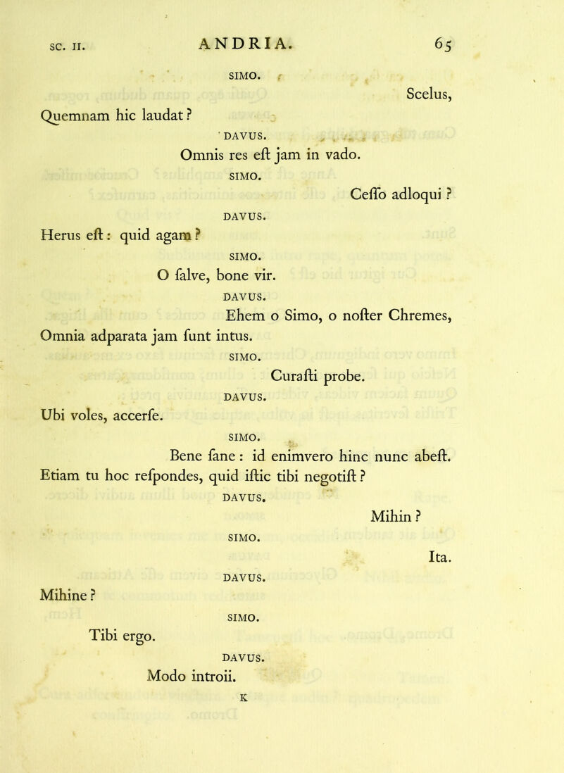 SIMO. Scelus, Quemnam hic laudat? ’ DAVUS. Omnis res eft jam in vado. SIMO. Ceflo adloqui ? DAVUS. Herus eft : quid agam ? SIMO. O falve, bone vir. DAVUS. Ehem o Simo, o nofter Chremes, Omnia adparata jam funt intus. SIMO. Curafti probe. DAVUS. Ubi voles, accerfe. SIMO. Bene fane: id enimvero hinc nunc abeft. Etiam tu hoc refpondes, quid iftic tibi negotift ? DAVUS. Mihin ? SIMO. Ita. DAVUS. Mihine ? SIMO. Tibi ergo. DAVUS. Modo introii. K