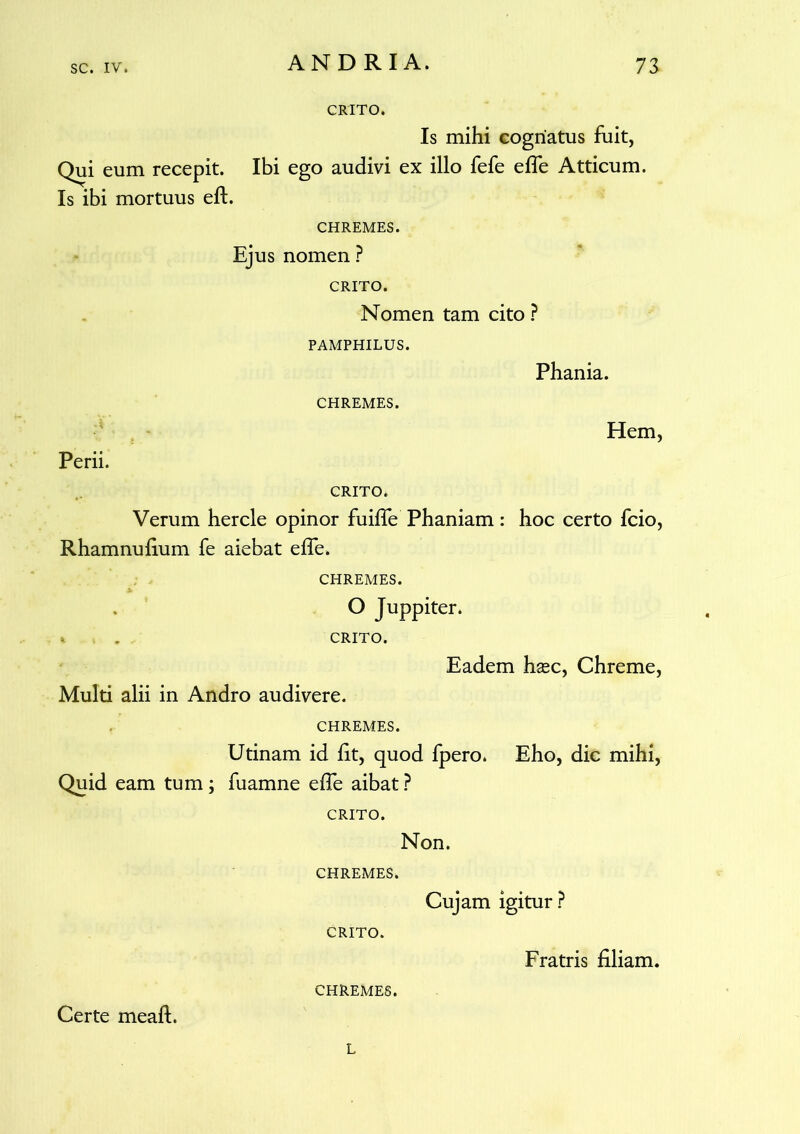 CRITO. Is mihi cognatus fuit, Qui eum recepit. Ibi ego audivi ex illo fefe effe Atticum. Is ibi mortuus eft. CHREMES. Ejus nomen ? CRITO. Nomen tam cito ? PAMPHILUS. CHREMES. Phania. Hem, Perii. CRITO. Verum hercle opinor fuifle Phaniam: hoc certo fcio, Rhamnufium fe aiebat effe. CHREMES. O Juppiter. « . CRITO. Eadem haec, Chreme, Multi alii in Andro audivere. CHREMES. Utinam id fit, quod fpero. Eho, dic mihi, Quid eam tum; fuamne effe aibat ? CRITO. Non. CHREMES. Cujam igitur ? CRITO. Fratris filiam. CHREMES. Certe meaft. L