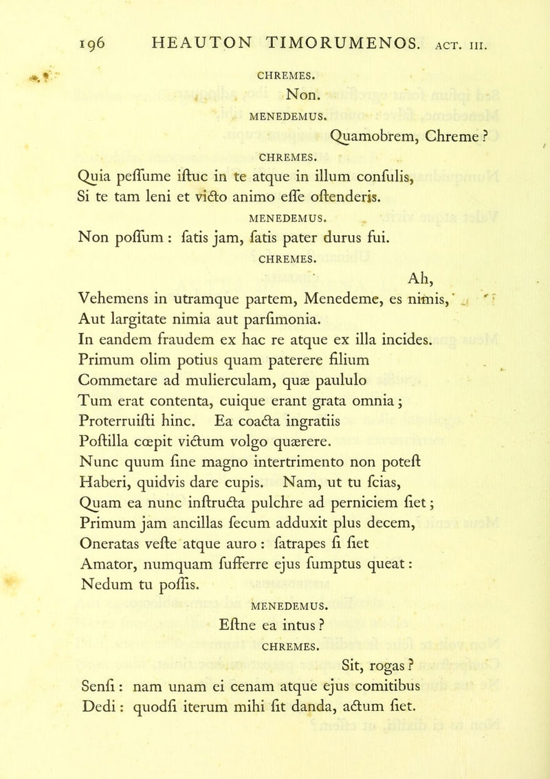 CHREMES. Non. MENEDEMUS. Quamobrem, Chreme ? CHREMES. Quia pefiume iftuc in te atque in illum confulis, Si te tam leni et vi£to animo efle oftenderis. MENEDEMUS. Non polium : fatis jam, fatis pater durus fui. CHREMES. Ah, Vehemens in utramque partem, Menedeme, es nimis,' Aut largitate nimia aut parfimonia. In eandem fraudem ex hac re atque ex illa incides. Primum olim potius quam paterere filium Commetare ad mulierculam, quas paululo Tum erat contenta, cuique erant grata omnia; Proterruifti hinc. Ea coadta ingratiis Poftilla coepit victum volgo quaerere. Nunc quum fine magno intertrimento non poteft Haberi, quidvis dare cupis. Nam, ut tu fcias, Quam ea nunc inftrudta pulchre ad perniciem fiet; Primum jam ancillas fecum adduxit plus decem, Oneratas vefte atque auro : fatrapes fi fiet Amator, numquam fufferre ejus fumptus queat: Nedum tu poflis. MENEDEMUS. Eftne ea intus ? CHREMES. Sit, rogas ? Senfi: nam unam ei cenam atque ejus comitibus Dedi: quodfi iterum mihi fit danda, a&um fiet.