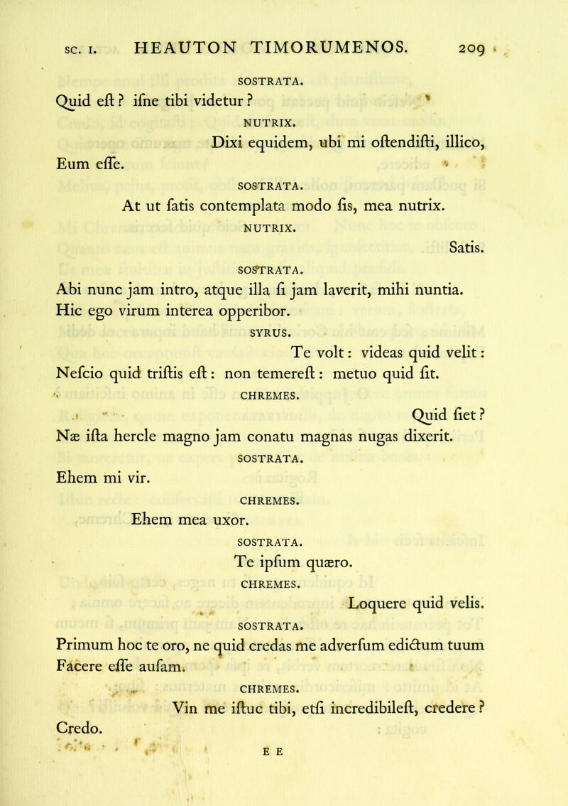 SOSTRATA. Quid eft ? ifne tibi videtur ? NUTRIX. Dixi equidem, ubi mi oftendifti, illico, Eum efle. SOSTRATA. At ut fatis contemplata modo iis, mea nutrix. NUTRIX. Satis. SOSTRATA. Abi nunc jam intro, atque illa ii jam laverit, mihi nuntia. Hic ego virum interea opperibor. SYRUS. Te volt: videas quid velit: Nefcio quid triftis eft: non temereft : metuo quid iit. CHREMES. Quid iiet ? Nae ifta hercle magno jam conatu magnas nugas dixerit. SOSTRATA. Ehem mi vir. CHREMES. Ehem mea uxor. SOSTRATA. Te ipfum quaero. CHREMES. Loquere quid velis. SOSTRATA. Primum hoc te oro, ne quid credas me adverfum edidtum tuum Facere efte aufarm CHREMES. Vin me iftuc tibi, etii incredibileft, credere ? Credo. E E