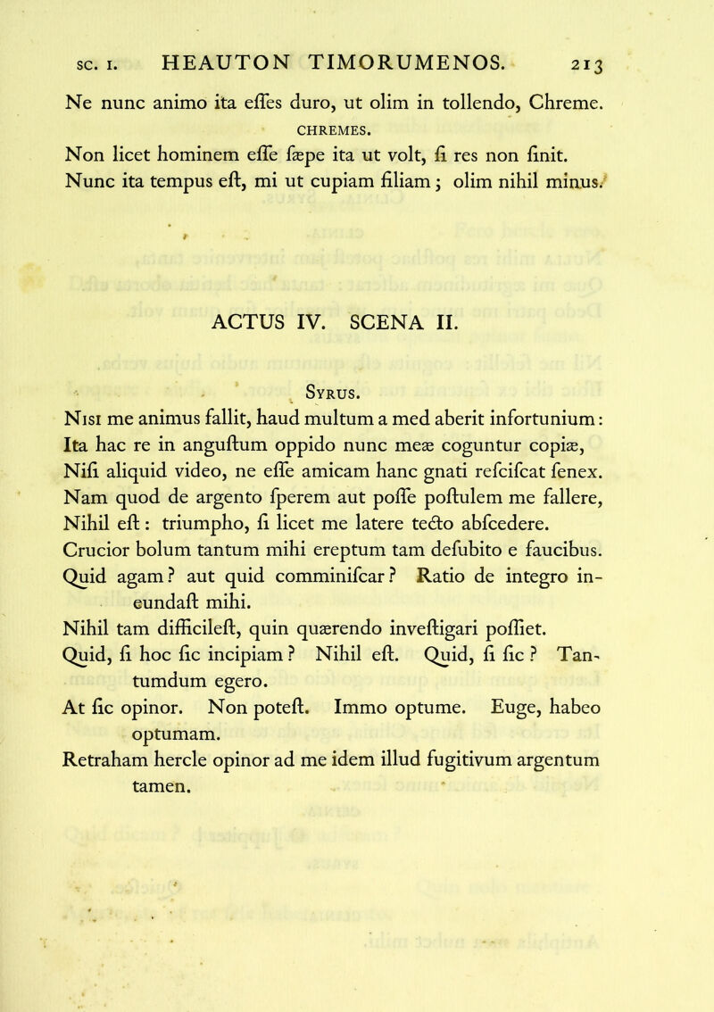 Ne nunc animo ita efles duro, ut olim in tollendo, Chreme. CHREMES. Non licet hominem efle faepe ita ut volt, fi res non finit. Nunc ita tempus eft, mi ut cupiam filiam ; olim nihil minus. ACTUS IV. SCENA II. Syrus. Nisi me animus fallit, haud multum a med aberit infortunium: Ita hac re in anguftum oppido nunc meas coguntur copiae, Nifi aliquid video, ne effe amicam hanc gnati refcifcat fenex. Nam quod de argento fperem aut pofle poftulem me fallere. Nihil eft: triumpho, fi licet me latere te&o abfcedere. Crucior bolum tantum mihi ereptum tam defubito e faucibus. Quid agam? aut quid comminifcar? Ratio de integro in- eundaft mihi. Nihil tam difficileft, quin quaerendo inveftigari poftiet. Quid, fi hoc fic incipiam ? Nihil eft. Quid, fi fic ? Tam tumdum egero. At fic opinor. Non poteft. Immo optume. Euge, habeo optumam. Retraham hercle opinor ad me idem illud fugitivum argentum tamen.