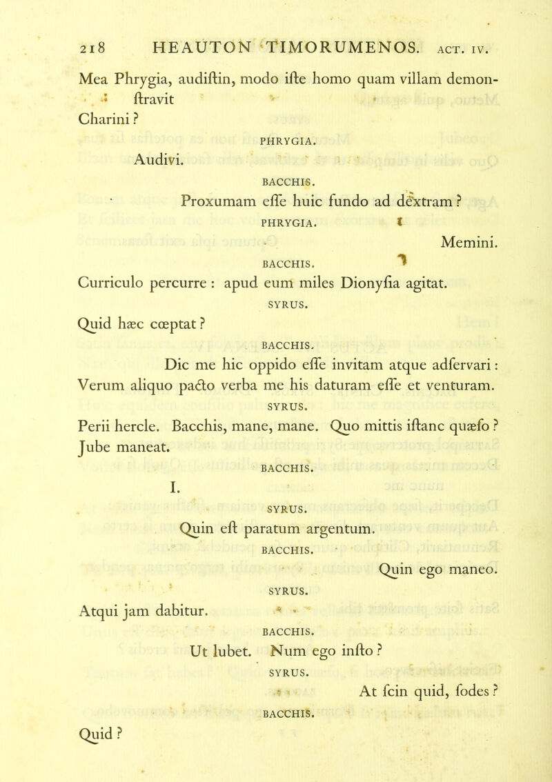 Mea Phrygia, audiftin, modo ifte homo quam villam demon- * ftravit Charini ? PHRYGIA. Audivi. BACCHIS. Proxumam effe huic fundo ad dextram ? PHRYGIA. i Memini. BACCHIS. * Curriculo percurre : apud eum miles Dionylia agitat. SYRUS. Quid haec cceptat ? BACCHIS. Dic me hic oppido effe invitam atque adfervari: Verum aliquo padto verba me his daturam effe et venturam. SYRUS. Perii hercle. Bacchis, mane, mane. Quo mittis iflanc quaefo ? Jube maneat. BACCHIS. I. SYRUS. Quin eft paratum argentum. BACCHIS. SYRUS. Quin ego maneo. Atqui jam dabitur. * * BACCHIS. Ut lubet. Num ego infto ? SYRUS. Quid P BACCHIS. At fcin quid, fodes ?