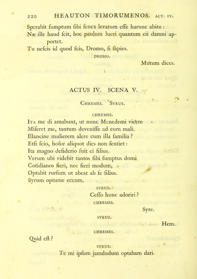 Sperabit fumptum fibi fenex levatum efie harunc abitu : Nae ille haud fcit, hoc paulum lucri quantum eii damni ap- portet. Tu nefcis id quod fcis, Dromo, ii fapies. DROMO. Miltum dices. ACTUS IV. SCENA V. Chremes. Syrus. CHREMES. Ita me di amabunt, ut nunc Menedemi videm » Miferet me, tantum deveniiTe ad eum mali. Illancine mulierem alere cum illa familia ? Etii fcio, hofce aliquot dies non fentiet: Ita magno deiiderio fuit ei illius. Verum ubi videbit tantos libi fumptus domi Cotidianos fieri, nec fieri modum, Optabit rurfum ut abeat ab fe filius. Syrum optume eccum. SYRUS. Ceifo hunc adoriri ? CHREMES. Syre. SYRUS. Hem. CHREMES. Quid eft ? SYRUS. Te mi ipfum jamdudum optabam dari.