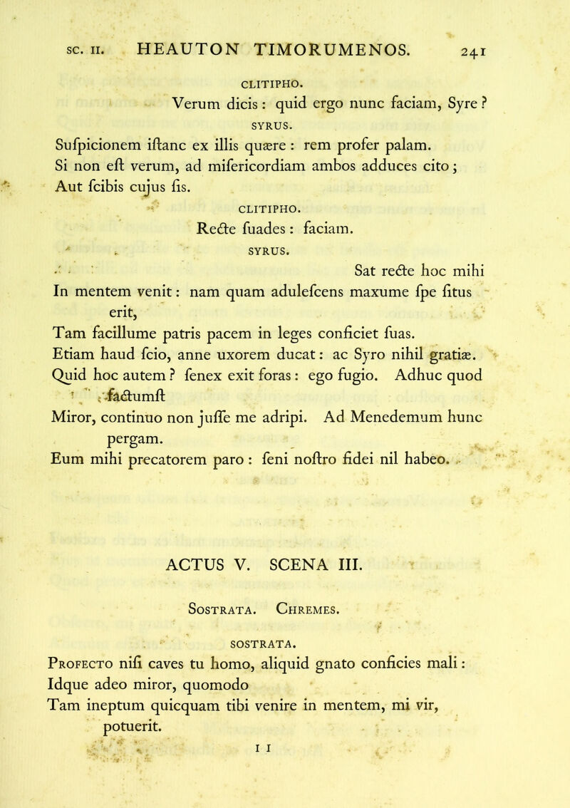 CLITIPHO. Verum dicis: quid ergo nunc faciam, Syre ? SYRUS. Sufpicionem iftanc ex illis quaere : rem profer palam. Si non efl verum, ad mifericordiam ambos adduces cito; Aut fcibis cujus lis. CLITIPHO. Redfe fuades: faciam. , SYRUS. Sat redte hoc mihi In mentem venit: nam quam adulefcens maxume fpe litus erit, Tam facillume patris pacem in leges conficiet fuas. Etiam haud fcio, anne uxorem ducat: ac Syro nihil gratias. Quid hoc autem ? fenex exit foras: ego fugio. Adhuc quod T ;/Tadhimft Miror, continuo non jufle me adripi. Ad Menedemum hunc pergam. Eum mihi precatorem paro : feni noftro fidei nil habeo. ACTUS V. SCENA III. Sostrata. Chremes. SOSTRATA. Profecto nili caves tu homo, aliquid gnato conficies mali: Idque adeo miror, quomodo Tam ineptum quicquam tibi venire in mentem, mi vir, potuerit.