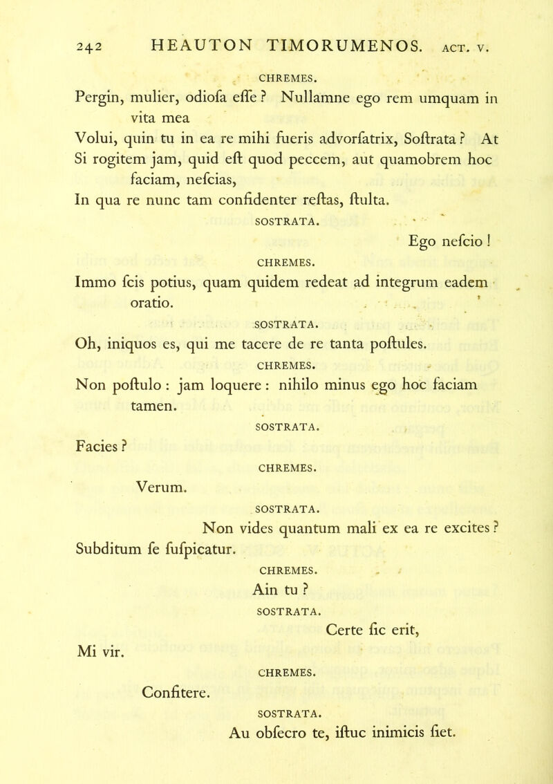 CHREMES. Pergin, mulier, odiofa efle ? Nullamne ego rem umquam in vita mea Volui, quin tu in ea re mihi fueris advorfatrix, Softrata ? At Si rogitem jam, quid eft quod peccem, aut quamobrem hoc faciam, nefcias, In qua re nunc tam confidenter reftas, ftulta. SOSTRATA. Ego nefcio! CHREMES. Immo fcis potius, quam quidem redeat ad integrum eadem oratio. SOSTRATA. Oh, iniquos es, qui me tacere de re tanta poftules. CHREMES. Non poftulo : jam loquere : nihilo minus ego hoc faciam tamen. SOSTRATA. Facies ? CHREMES. Verum. SOSTRATA. Non vides quantum mali ex ea re excites P Subditum fe fufpicatur. CHREMES. Ain tu ? SOSTRATA. Certe fic erit, Mi vir. Confitere. CHREMES. SOSTRATA. Au obfecro te, iftuc inimicis fiet.