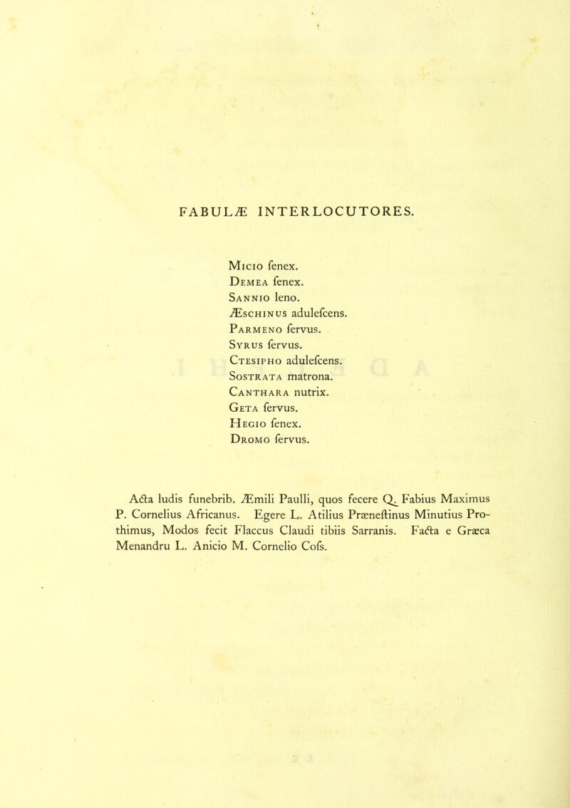 FABULA INTERLOCUTORES. Micio fenex. Demea fenex. Sannio leno. iEscHiNus adulefcens. Parmeno fervus. Syrus fervus. Ctesipho adulefcens. Sostrata matrona. Canthara nutrix. Geta fervus. Hegio fenex. Dromo fervus. Adla ludis funebrib. simili Paulli, quos fecere Fabius Maximus P. Cornelius Africanus. Egere L. Atilius Praeneftinus Minutius Pro- thimus. Modos fecit Flaccus Claudi tibiis Sarranis. Fa<5ta e Grseca