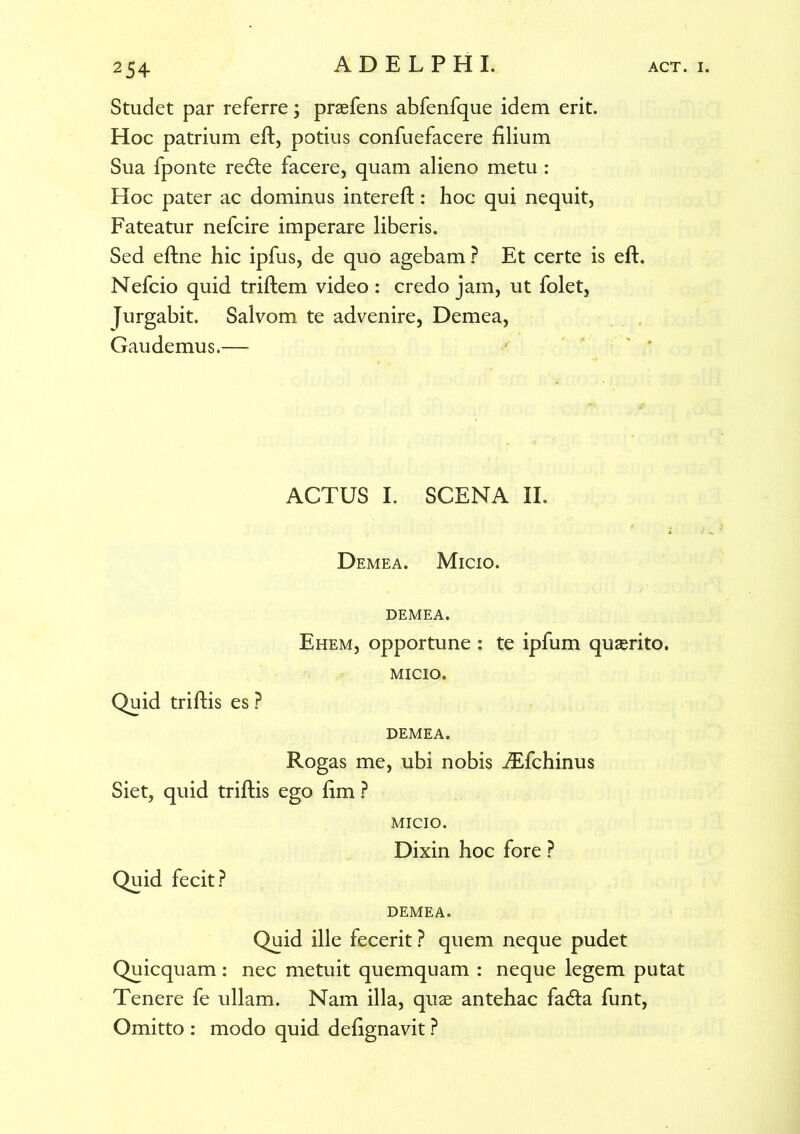 Studet par referre; praefens abfenfque idem erit. Hoc patrium eft, potius confuefacere filium Sua fponte re&e facere, quam alieno metu : Hoc pater ac dominus intereft: hoc qui nequit, Fateatur nefcire imperare liberis. Sed eftne hic ipfus, de quo agebam ? Et certe is eft. Nefcio quid triftem video : credo jam, ut folet, Jurgabit. Salvom te advenire, Demea, Gaudemus.— ACTUS I. SCENA II. Demea. Micio. demea. Ehem, opportune : te ipfum quasrito. MICIO. Quid triftis es? DEMEA. Rogas me, ubi nobis iEfchinus Siet, quid triftis ego fim ? MICIO. Dixin hoc fore ? Quid fecit? DEMEA. Quid ille fecerit? quem neque pudet Quicquam : nec metuit quemquam : neque legem putat Tenere fe ullam. Nam illa, quas antehac fa<fta funt, Omitto : modo quid defignavit ?