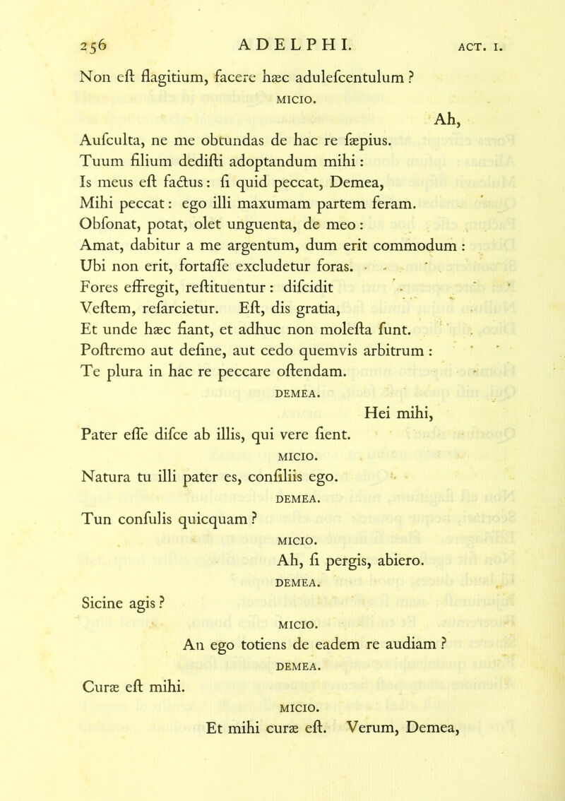 Non eft flagitium, facere haec adulefcentulum ? MICIO. Ah, Aufculta, ne me obtundas de hac re faepius. Tuum filium dedifti adoptandum mihi: Is meus eft factus: fi quid peccat, Demea, Mihi peccat: ego illi maxumam partem feram. Obfonat, potat, olet unguenta, de meo: Amat, dabitur a me argentum, dum erit commodum : Ubi non erit, fortaffe excludetur foras. Fores effregit, reftituentur : difcidit Veftem, refarcietur. Eft, dis gratia, Et unde haec fiant, et adhuc non molefta funt. Poftremo aut define, aut cedo quemvis arbitrum : Te plura in hac re peccare oftendam. DEMEA. Hei mihi, Pater effe difce ab illis, qui vere fient. MICIO. Natura tu illi pater es, confiliis ego. DEMEA. Tun confulis quicquam ? MICIO. Ah, fi pergis, abiero. DEMEA. Sicine agis? MICIO. An ego totiens de eadem re audiam ? DEMEA. Curae eft mihi. MICIO. Et mihi curae eft. Verum, Demea,