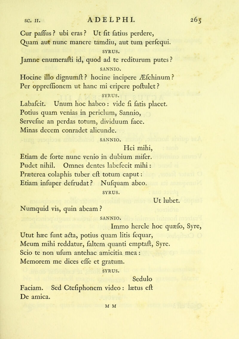 Cur pafTus ? ubi eras ? Ut fit fatius perdere. Quam aut nunc manere tamdiu, aut tum perfequi. SYRUS. Jamne enumerafK id, quod ad te rediturum putes ? SANNIO. Hocine illo dignumft ? hocine incipere JEfchinum ? Per oppreflionem ut hanc mi eripere poftulet ? SYRUS. Labafcit. Unum hoc habeo : vide fi fatis placet. Potius quam venias in periclum, Sannio, Servefne an perdas totum, dividuum face. Minas decem conradet alicunde. SANNIO. Hei mihi, Etiam de forte nunc venio in dubium mifer. Pudet nihil. Omnes dentes labefecit mihi: Praeterea colaphis tuber eft totum caput: Etiam infuper defrudat ? Nufquam abeo. SYRUS. Ut lubet. Numquid vis, quin abeam ? SANNIO. Immo hercle hoc quaefo, Syre, Utut haec funt adta, potius quam litis fequar, Meum mihi reddatur, faltem quanti emptaft, Syre. Scio te non ufum antehac amicitia mea: Memorem me dices effe et gratum. SYRUS. Sedulo Faciam. Sed Ctefiphonem video : laetus efl De amica. M M