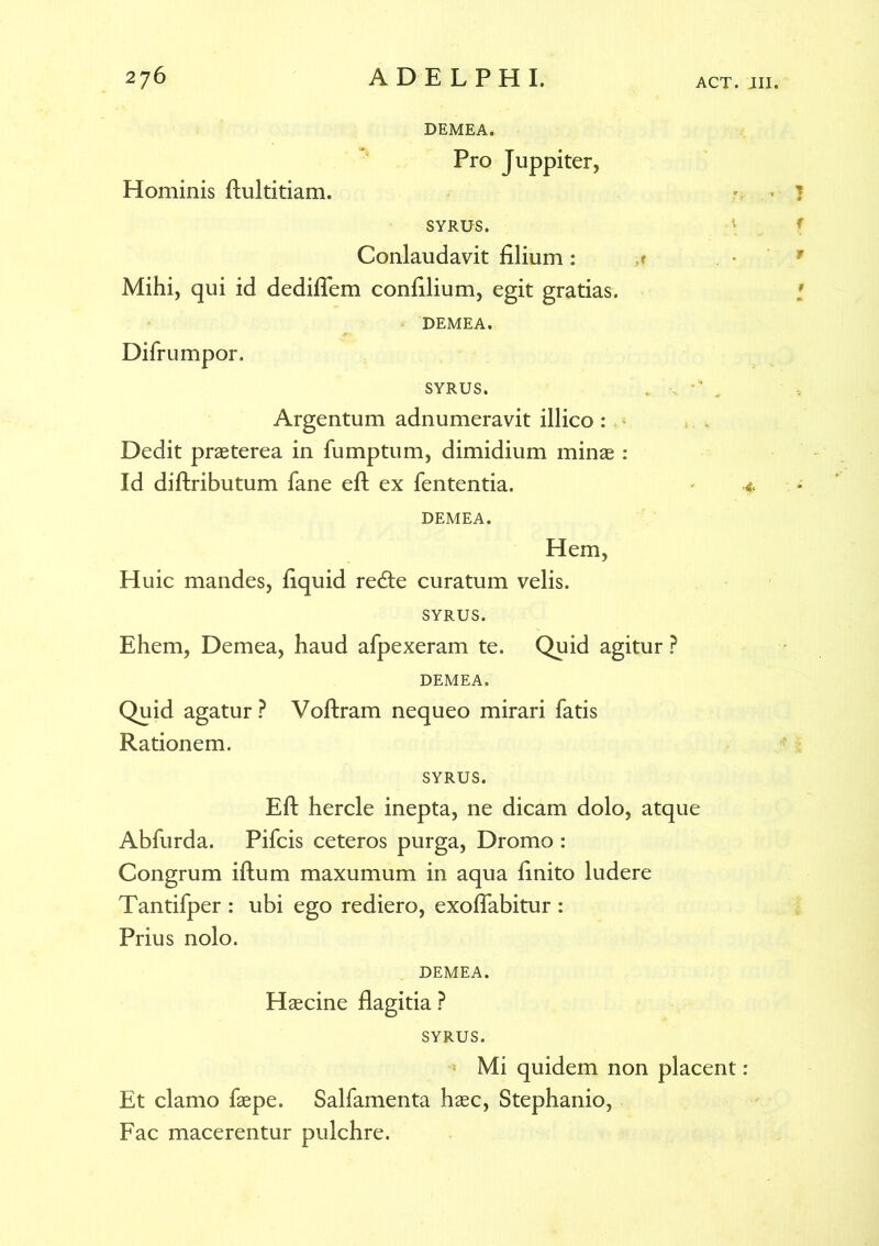 Hominis fiultitiam. DEMEA. Pro Juppiter, SYRUS. Conlaudavit filium : Mihi, qui id dediflem confilium, egit gratias. DEMEA. SYRUS. Argentum adnumeravit illico : Dedit praeterea in fumptum, dimidium minae : Id diftributum fane efl: ex fententia. DEMEA. Hem, Huic mandes, fiquid redte curatum velis. SYRUS. Ehem, Demea, haud afpexeram te. Quid agitur ? DEMEA. Quid agatur? Voflxam nequeo mirari fatis Rationem. SYRUS. Efl: hercle inepta, ne dicam dolo, atque Abfurda. Pifcis ceteros purga, Dromo : Congrum iftum maxumum in aqua finito ludere Tantifper : ubi ego rediero, exoflabitur : Prius nolo. Difrumpor. 4 DEMEA. Haecine flagitia? SYRUS. Mi quidem non placent: Et clamo faepe. Salfamenta haec, Stephanio, Fac macerentur pulchre.