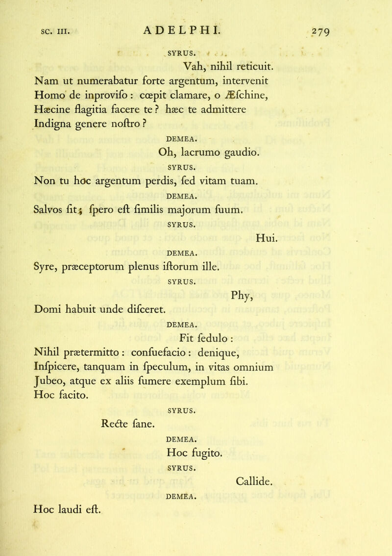 SYRUS. Vah, nihil reticuit. Nam ut numerabatur forte argentum, intervenit Homo de inprovifo : coepit clamare, o JEfchine, Haecine flagitia facere te ? haec te admittere Indigna genere noftro ? DEMEA. Oh, lacrumo gaudio. SYRUS. Non tu hoc argentum perdis, fed vitam tuam. DEMEA. Salvos fit^ fpero eft limilis majorum fuum. SYRUS. Hui. DEMEA. Syre, praeceptorum plenus iftorum ille. SYRUS. Phy, Domi habuit unde difceret. DEMEA. Fit fedulo : Nihil praetermitto : confuefacio : denique, Infpicere, tanquam in fpeculum, in vitas omnium Jubeo, atque ex aliis fumere exemplum libi. Hoc facito. SYRUS. Redte fane. DEMEA. Hoc fugito. SYRUS. Callide. Hoc laudi eft. DEMEA.