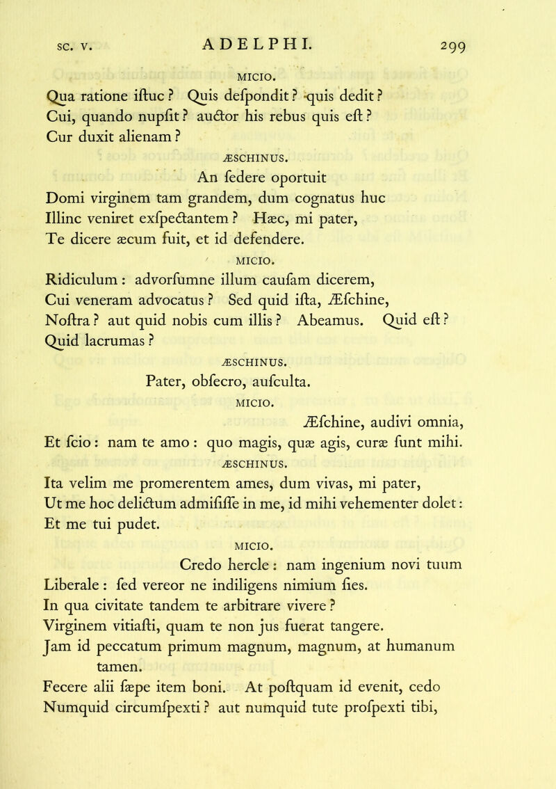 MICIO. Qua ratione iftuc ? Quis defpondit ? -quis dedit ? Cui, quando nupftt ? audior his rebus quis eft ? Cur duxit alienam ? ^SCHINUS. An federe oportuit Domi virginem tam grandem, dum cognatus huc Illinc veniret exfpe&antem ? Hasc, mi pater, Te dicere aecum fuit, et id defendere. MICIO. Ridiculum : advorfumne illum caufam dicerem, Cui veneram advocatus ? Sed quid ifta, iEfchine, Noftra? aut quid nobis cum illis? Abeamus. Quid eft? Quid lacrumas ? jESCHINUS. Pater, obfecro, aufculta. MICIO. JEfchine, audivi omnia, Et fcio: nam te amo: quo magis, quae agis, curae funt mihi. iESCHINUS. Ita velim me promerentem ames, dum vivas, mi pater, Ut me hoc delidtum admiftfte in me, id mihi vehementer dolet: Et me tui pudet. MICIO. Credo hercle : nam ingenium novi tuum Liberale : fed vereor ne indiligens nimium ftes. In qua civitate tandem te arbitrare vivere ? Virginem vitiafti, quam te non jus fuerat tangere. Jam id peccatum primum magnum, magnum, at humanum tamen. Fecere alii faepe item boni. At poftquam id evenit, cedo Numquid circumfpexti ? aut numquid tute profpexti tibi,