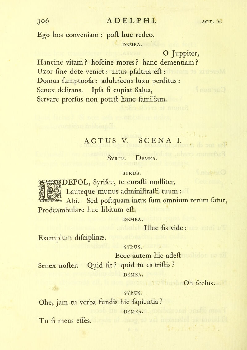 Ego hos conveniam: poft huc redeo. DEMEA. O Juppiter, Hancine vitam ? hofcine mores ? hanc dementiam ? Uxor fine dote veniet: intus pfaltria eft: Domus fumptuofa : adulefcens luxu perditus: Senex delirans. Ipfa fi cupiat Salus, Servare prorfus non poteft hanc familiam. ACTUS V. SCENAI. Syrus. Demea, syrus. DEPOL, Syrifce, te curafti molliter, Lauteque munus adminiftrafti tuum: Abi. Sed poftquam intus fum omnium rerum fatur Prodeambulare huc libitum eft. DEMEA. Illuc fis vide; Exemplum difciplinae. SYRUS. Ecce autem hic adeft Senex nofter. Quid fit ? quid tu es triftis ? DEMEA. Oh fcelus. SYRUS. Ohe, jam tu verba fundis hic fapientia ? DEMEA. Tu fi meus efles.