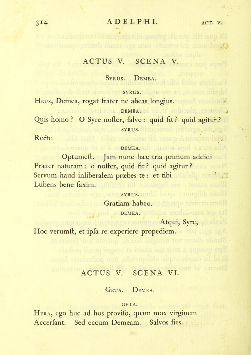 ACTUS V. SCENA V. Syrus. Demea, syrus. Heus, Demea, rogat frater ne abeas longius. DEMEA. Quis homo ? O Syre nofter, falve : quid fit ? quid agitur ? SYRUS. Redte. DEMEA. Optumeft. Jam nunc haec tria primum addidi Praeter naturam: o nofter, quid fit ? quid agitur ? Servum haud inliberalem praebes te : et tibi Lubens bene faxim. SYRUS. Gratiam habeo. DEMEA. Atqui, Syre, Hoc verumft, et ipfa re experiere propediem. ACTUS V. SCENA VI. Geta. Demea, geta. Hera, ego huc ad hos provifo, quam mox virginem Accerfant. Sed eccum Demeam. Salvos fies.