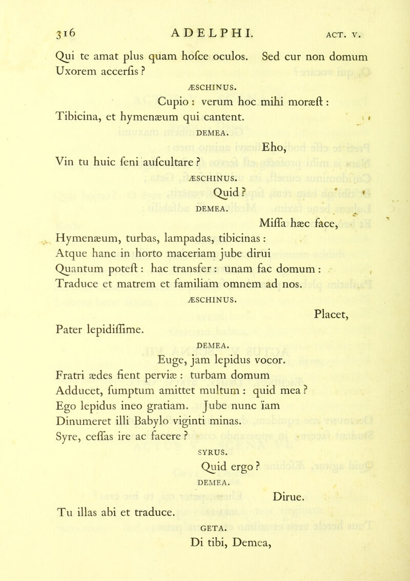 Qui te amat plus quam hofce oculos. Sed cur non domum Uxorem accerhs ? iESCHINUS. Cupio : verum hoc mihi moraeft : Tibicina, et hymenaeum qui cantent. DEMEA. Eho, Vin tu huic feni aufcultare ? iESCHINUS. Quid ? * * DEMEA. Mifla haec face, Hymenaeum, turbas, lampadas, tibicinas: Atque hanc in horto maceriam jube dirui Quantum poteft : hac transfer : unam fac domum : Traduce et matrem et familiam omnem ad nos. iESCHINUS. Placet, Pater lepidiffime. DEMEA. Euge, jam lepidus vocor. Fratri aedes fient perviae : turbam domum Adducet, fumptum amittet multum : quid mea ? Ego lepidus ineo gratiam. Jube nunc iam Dinumeret illi Babylo viginti minas. Syre, ceffas ire ac facere ? SYRUS. Quid ergo ? DEMEA. Dirue. Tu illas abi et traduce. GETA. Di tibi, Demea,