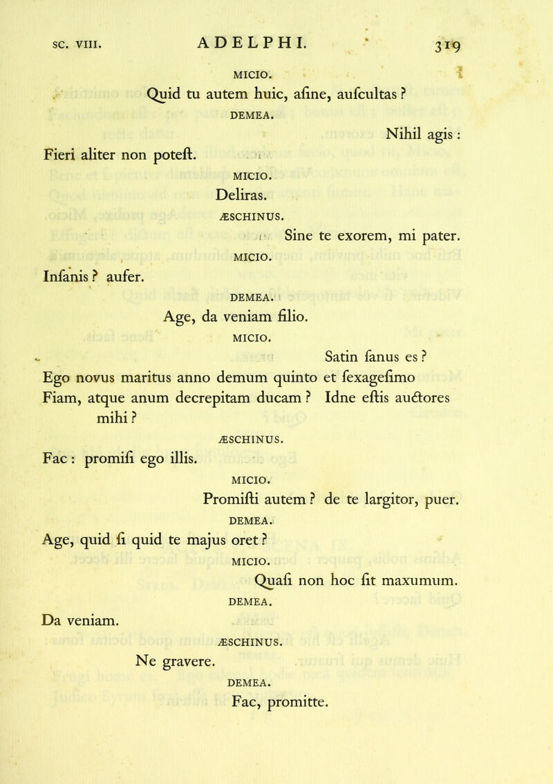 MICIO. Quid tu autem huic, afine, aufcultas ? DEMEA. Fieri aliter non poteft. Nihil agis: Infanis ? aufer. MICIO. Deliras. ^SCHINUS. Sine te exorem, mi pater. MICIO. DEMEA. Age, da veniam filio. MICIO. Satin fanus es ? Ego novus maritus anno demum quinto et fexagefimo Fiam, atque anum decrepitam ducam ? Idne eftis au&ores mihi ? iESCHINUS. Fac : promifi ego illis. MICIO. Promifti autem ? de te largitor, puer. DEMEA. Age, quid fi quid te majus oret ? MICIO. Quafi non hoc fit maxumum. DEMEA. Da veniam. ALSCHINUS. Ne gravere. DEMEA. Fac, promitte.