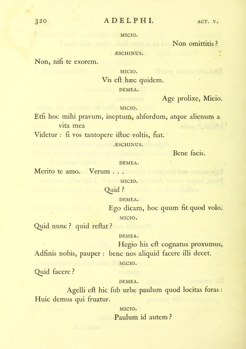 MICIO. Non omittitis ? ^SCHINUS. Non, nifi te exorem. MICIO. Vis eft haec quidem. DEMEA. Age prolixe, Micio. MICIO. Etfi hoc mihi pravum, inepturi*, abfurdum, atque alienum a vita mea Videtur : fi vos tantopere iftuc voltis, fiat. iESCHINUS. Bene facis. DEMEA. Merito te amo. Verum . . . MICIO. Quid ? DEMEA. Ego dicam, hoc quum fit quod volo. MICIO. Quid nunc ? quid reflat ? Adfinis nobis, pauper : Quid facere ? DEMEA. Hegio his eft cognatus proxumus, bene nos aliquid facere illi decet. MICIO. DEMEA. Agelli eft hic fub urbe paulum quod locitas foras: Huic demus qui fruatur. MICIO. Paulum id autem ?