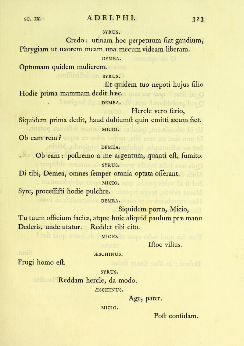 SYRUS. Credo : utinam hoc perpetuum fiat gaudium, Phrygiam ut uxorem meam una mecum videam liberam. DEMEA. Optumam quidem mulierem. SYRUS. Et quidem tuo nepoti hujus filio Hodie prima mammam dedit hasc. DEMEA. Hercle vero ferio, Siquidem prima dedit, haud dubiumft quin emitti agcum fiet. MICIO. Ob eam rem ? DEMEA. Ob eam: poftremo a me argentum, quanti efl, fumito. SYRUS. Di tibi, Demea, omnes femper omnia optata offerant. MICIO. Syre, procefliffi hodie pulchre. DEMEA. Siquidem porro, Micio, Tu tuum officium facies, atque huic aliquid paulum pras manu Dederis, unde utatur. Reddet tibi cito. MICIO. Iffoc vilius. AiSCHINUS. Frugi homo eff. SYRUS. Reddam hercle, da modo. AiSCHINUS. Age, pater. MICIO. Pofl confulam.