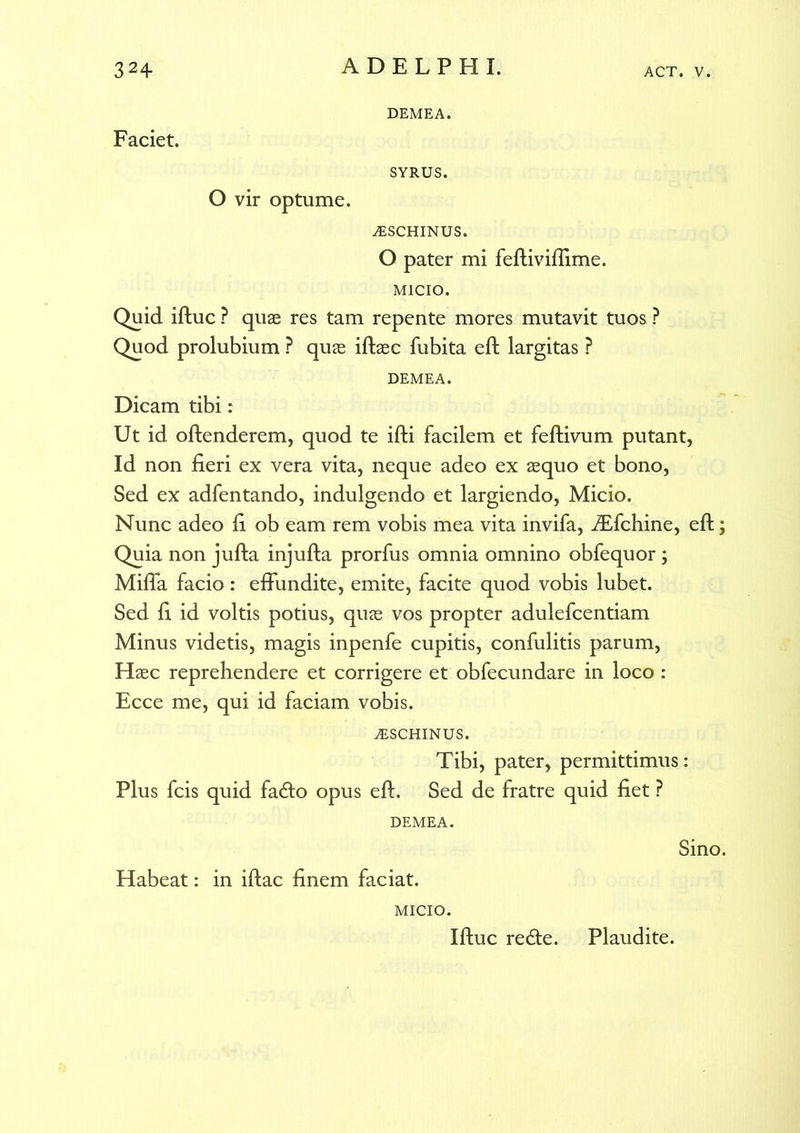 Faciet. DEMEA. SYRUS. O vir optume. iESCHINUS. O pater mi feftiviffime. MICIO. Quid iftuc ? quae res tam repente mores mutavit tuos ? Quod prolubium ? quae iftaec fubita eft largitas ? DEMEA. Dicam tibi: Ut id offenderem, quod te ifti facilem et feftivum putant, Id non fieri ex vera vita, neque adeo ex aequo et bono, Sed ex adfentando, indulgendo et largiendo, Micio. Nunc adeo fi ob eam rem vobis mea vita invifa, iEfchine, eft; Quia non jufta injufta prorfus omnia omnino obfequor ; Mifla facio: effundite, emite, facite quod vobis lubet. Sed fi id voltis potius, quae vos propter adulefcentiam Minus videtis, magis inpenfe cupitis, confulitis parum, Haec reprehendere et corrigere et obfecundare in loco : Ecce me, qui id faciam vobis. iESCHINUS. Tibi, pater, permittimus: Plus fcis quid fa<ffo opus eft. Sed de fratre quid fiet ? DEMEA. Habeat: in iftac finem faciat. MICIO. Iftuc redte. Sino. Plaudite.