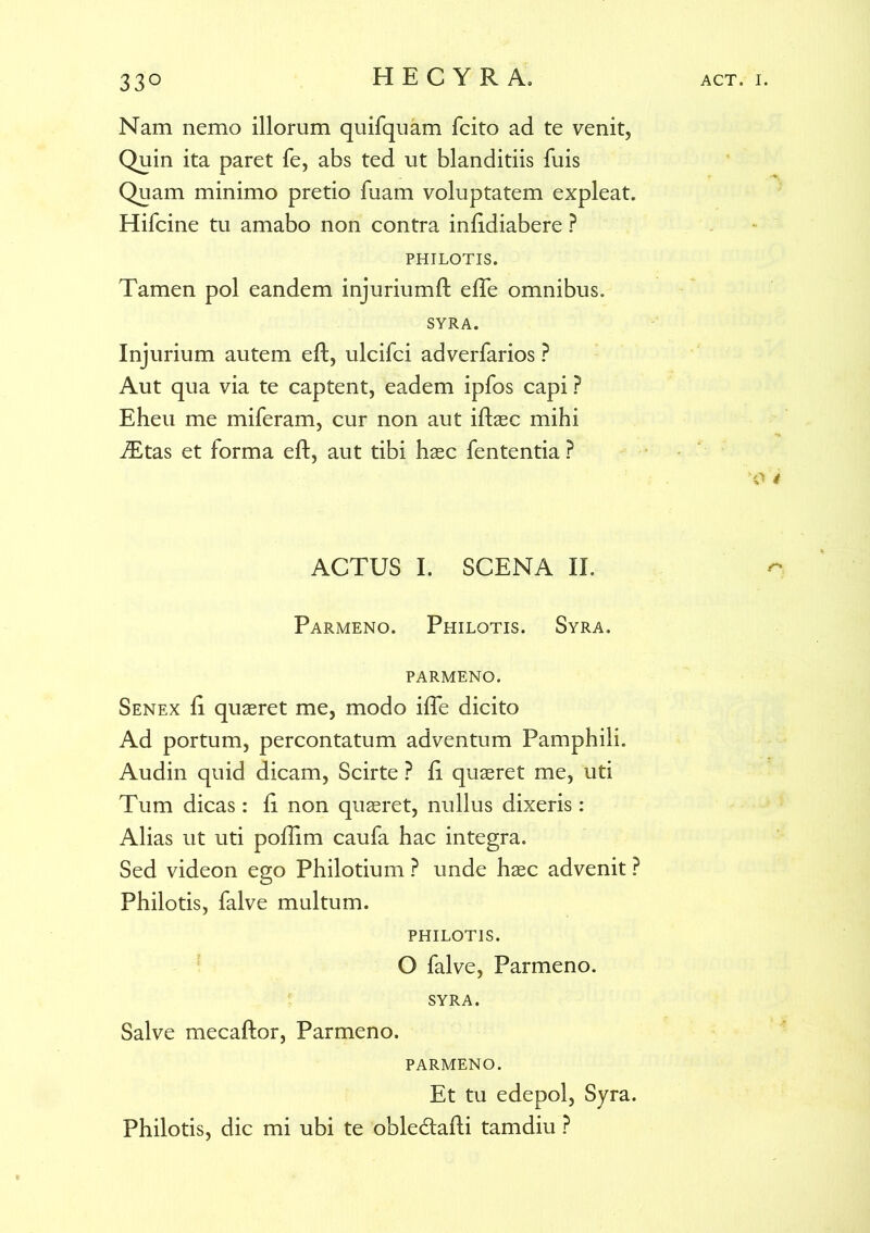 Nam nemo illorum quifquam fcito ad te venit. Quin ita paret Te, abs ted ut blanditiis fuis Quam minimo pretio fuam voluptatem expleat. Hifcine tu amabo non contra infidiabere ? PHILOTIS. Tamen pol eandem injuriumft efte omnibus. SYRA. Injurium autem eft, ulcifci adverfarios ? Aut qua via te captent, eadem ipfos capi ? Eheu me miferam, cur non aut iftaec mihi ftEtas et forma eft, aut tibi haec fententia ? '0 4 ACTUS I. SCENA II. Parmeno. Philotis. Syra. PARMENO. Senex ft quaeret me, modo ifte dicito Ad portum, percontatum adventum Pamphili. Audin quid dicam, Scirte ? fi quaeret me, uti Tum dicas: fi non quaeret, nullus dixeris: Alias ut uti poftim caufa hac integra. Sed videon ego Philotium ? unde haec advenit ? Philotis, falve multum. PHILOTIS. O falve, Parmeno. SYRA. Salve mecaftor, Parmeno. PARMENO. Et tu edepol, Syra. Philotis, dic mi ubi te obledtafti tamdiu ?