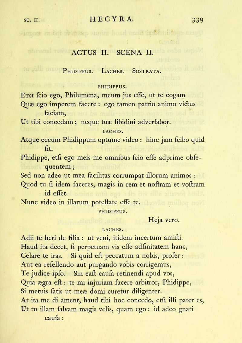 ACTUS II. SCENA II. Phidippus. Laches. Sostrata. phidippus. Etsi fcio ego, Philumena, meum jus efle, ut te cogam Quae ego imperem facere : ego tamen patrio animo vi&us faciam, Ut tibi concedam; neque tuae libidini adverfabor. LACHES. Atque eccum Phidippum optume video : hinc jam fcibo quid fit. Phidippe, etfi ego meis me omnibus fcio efle adprime obfe- quentem; Sed non adeo ut mea facilitas corrumpat illorum animos: Quod tu ii idem faceres, magis in rem et noftram et voftram id eflet. Nunc video in illarum poteftate efle te. PHIDIPPUS. Heja vero. LACHES. Adii te heri de filia: ut veni, itidem incertum amifti. Haud ita decet, fi perpetuam vis efle adfinitatem hanc, Celare te iras. Si quid efl: peccatum a nobis, profer: Aut ea refellendo aut purgando vobis corrigemus, Te judice ipfo. Sin eafl: caufa retinendi apud vos, Quia aegra eft: te mi injuriam facere arbitror, Phidippe, Si metuis fatis ut meae domi curetur diligenter. At ita me di ament, haud tibi hoc concedo, etfi illi pater es, Ut tu illam falvam magis velis, quam ego : id adeo gnati caufa: