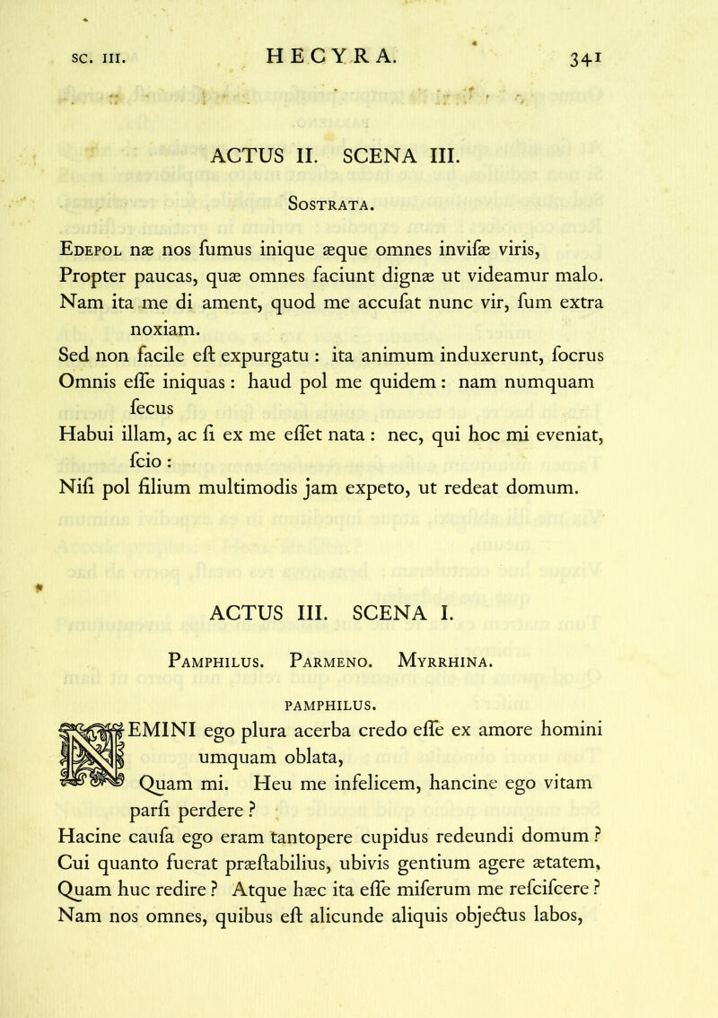 ACTUS II. SCENA III. SOSTRATA. Edepol nas nos fumus inique asque omnes invifae viris, Propter paucas, quas omnes faciunt dignas ut videamur malo. Nam ita me di ament, quod me accufat nunc vir, fum extra noxiam. Sed non facile eft expurgatu : ita animum induxerunt, focrus Omnis efTe iniquas: haud pol me quidem: nam numquam fecus Habui illam, ac fi ex me effet nata : nec, qui hoc mi eveniat, fcio : Nifi pol filium multimodis jam expeto, ut redeat domum. ACTUS III. SCENA I. Pamphilus. Parmeno. Myrrhina. PAMPHILUS. EMINI ego plura acerba credo effe ex amore homini umquam oblata, Quam mi. Heu me infelicem, hancine ego vitam parfi perdere ? Hacine caufa ego eram tantopere cupidus redeundi domum ? Cui quanto fuerat prasftabilius, ubivis gentium agere astatem, Quam huc redire ? Atque hasc ita efTe miferum me refcifcere ? Nam nos omnes, quibus eft alicunde aliquis objedtus labos,