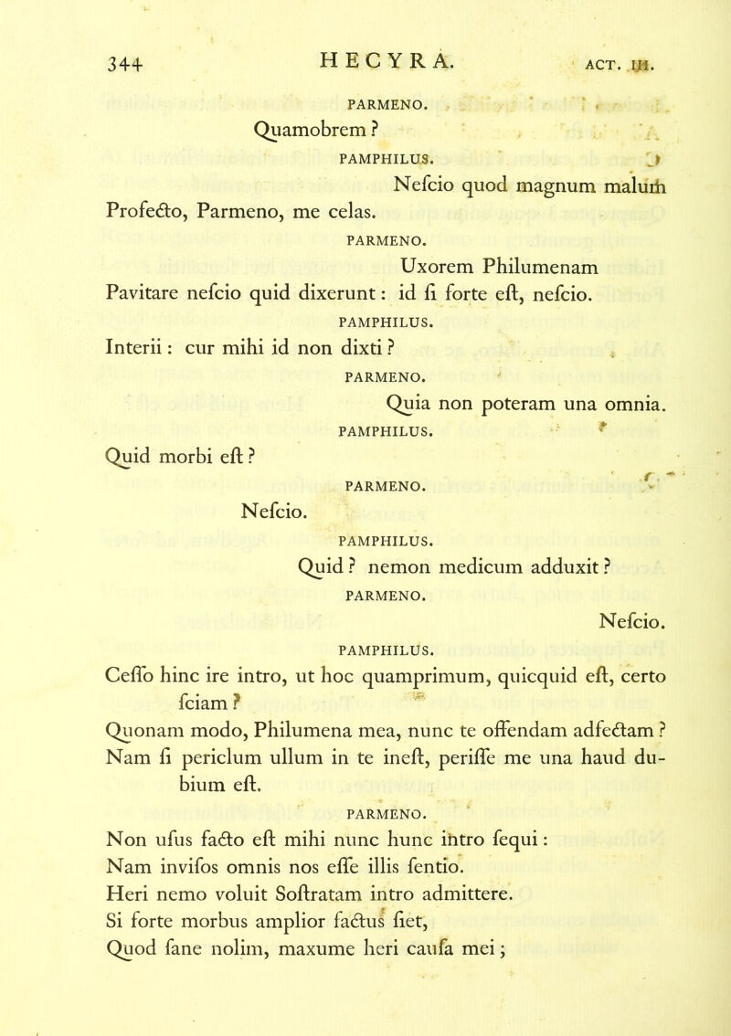 PARMENO. Quamobrem ? PAMPHILUS. J Nefcio quod magnum maluih Profero, Parmeno, me celas. PARMENO. Uxorem Philumenam Pavitare nefcio quid dixerunt: id fi forte eft, nefcio. PAMPHILUS. Interii: cur mihi id non dixti ? PARMENO. Quia non poteram una omnia. PAMPHILUS. Quid morbi eft ? PARMENO. Nefcio. PAMPHILUS. Quid ? nemon medicum adduxit ? PARMENO. Nefcio. PAMPHILUS. Ceflo hinc ire intro, ut hoc quamprimum, quicquid eft, certo fciam ? Quonam modo, Philumena mea, nunc te offendam adfe&am ? Nam fi periclum ullum in te ineft, periffe me una haud du- bium eft. PARMENO. Non ufus fa<fto eft mihi nunc hunc intro fequi: Nam invifos omnis nos efte illis fentio. Heri nemo voluit Softratam intro admittere. Si forte morbus amplior facftus fiet, Quod fane nolim, maxume heri caufa mei;