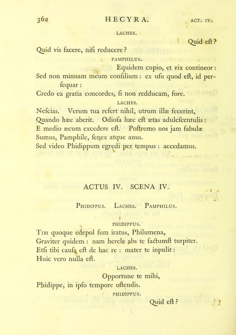 LACHES. Quid eft ? Quid vis facere, nift reducere ? PAMPHILUS. Equidem cupio, et vix contineor: Sed non minuam meum confilium: ex ufu quod eft, id per- fequar: Credo ea gratia concordes, ft non redducam, fore. LACHES. Nefcias. Verum tua refert nihil, utrum illae fecerint, Quando haec aberit. Odiofa haec eft aetas adulefcentulis: E medio aecum excedere eft. Poftremo nos jam fabulae Sumus, Pamphile, fei^ex atque anus. Sed video Phidippum egredi per tempus : accedamus. ACTUS IV. SCENA IV. Phidippus. Laches. Pamphilus, phidippus. Tibi quoque edepol fum iratus, Philumena, Graviter quidem : nam hercle abs te fadtumft turpiter. Etft tibi cauf^ eft de hac re : mater te inpulit : Huic vero nulla eft. LACHES. Opportune te mihi, Phidippe, in ipfo tempore oftendis. PHIDIPPUS. 2 * Quid eft ?