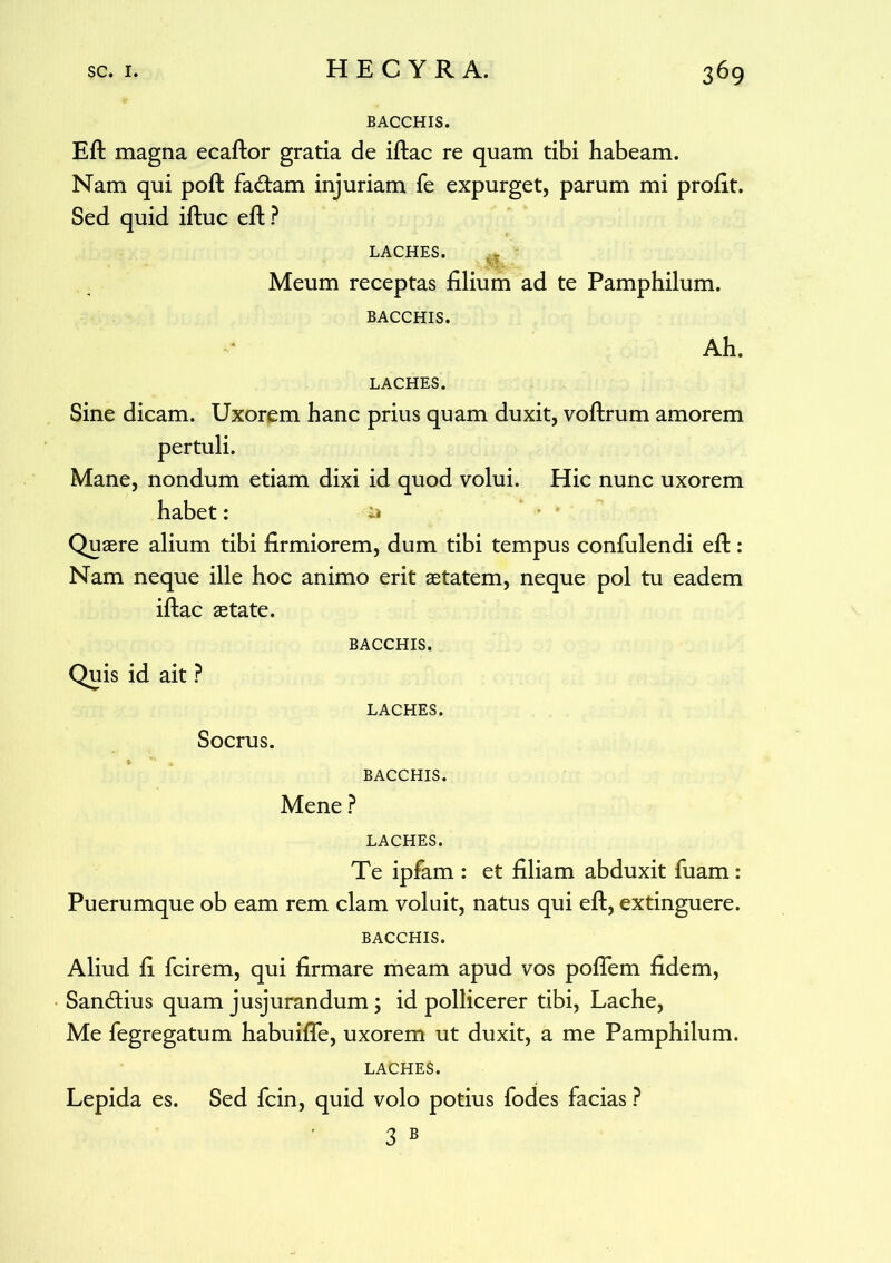 BACCHIS. Eft magna ecaftor gratia de iftac re quam tibi habeam. Nam qui poft fadam injuriam fe expurget, parum mi profit. Sed quid iftuc eft ? LACHES. m Meum receptas filium ad te Pamphilum. BACCHIS. Ah. LACHES. Sine dicam. Uxorem hanc prius quam duxit, voftrum amorem pertuli. Mane, nondum etiam dixi id quod volui. Hic nunc uxorem habet: Quaere alium tibi firmiorem, dum tibi tempus confulendi eft: Nam neque ille hoc animo erit aetatem, neque pol tu eadem iftac aetate. BACCHIS, Quis id ait ? LACHES. Socrus. BACCHIS. Mene ? LACHES. Te ipfam : et filiam abduxit fuam : Puerumque ob eam rem clam voluit, natus qui eft, extinguere. BACCHIS. Aliud fi fcirem, qui firmare meam apud vos poflem fidem, Sandius quam jusjurandum; id pollicerer tibi, Lache, Me fegregatum habuifle, uxorem ut duxit, a me Pamphilum. LACHES. Lepida es. Sed fcin, quid volo potius fodes facias ? 3 B