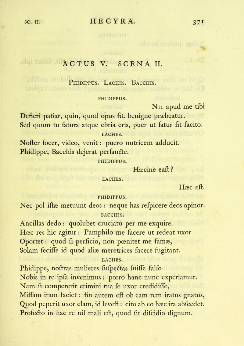 ACTUS V. SCENA II. Phidippus. Laches. Bacchis. PHID1PPUS. Nil apud me tibi Defieri patiar, quin, quod opus fit, benigne praebeatur. Sed quum tu fatura atque ebria eris, puer ut fatur fit facito. LACHES. Nofter focer, video, venit: puero nutricem adducit. Phidippe, Bacchis dejerat perfan<fte. PHIDIPPUS. Haecine eaft ? LACHES. Haec eft. PHIDIPPUS. Nec pol iftae metuunt deos: neque has refpicere deos opinor. BACCHIS. Ancillas dedo : quolubet cruciatu per me exquire. Haec res hic agitur: Pamphilo me facere ut redeat uxor Oportet: quod fi perficio, non pcenitet me famae, Solam feciffe id quod aliae meretrices facere fugitant. LACHES. Phidippe, noftras mulieres fufpe&as fuiffe falfo Nobis in re ipfa invenimus: porro hanc nunc experiamur. Nam fi compererit crimini tua fe uxor credidiffe, Miffam iram faciet: fin autem eft ob eam rem iratus gnatus, Quod peperit uxor clam, id leveft : cito ab eo haec ira abfcedet. Profedto in hac re nil mali eft, quod fit difcidio dignum.