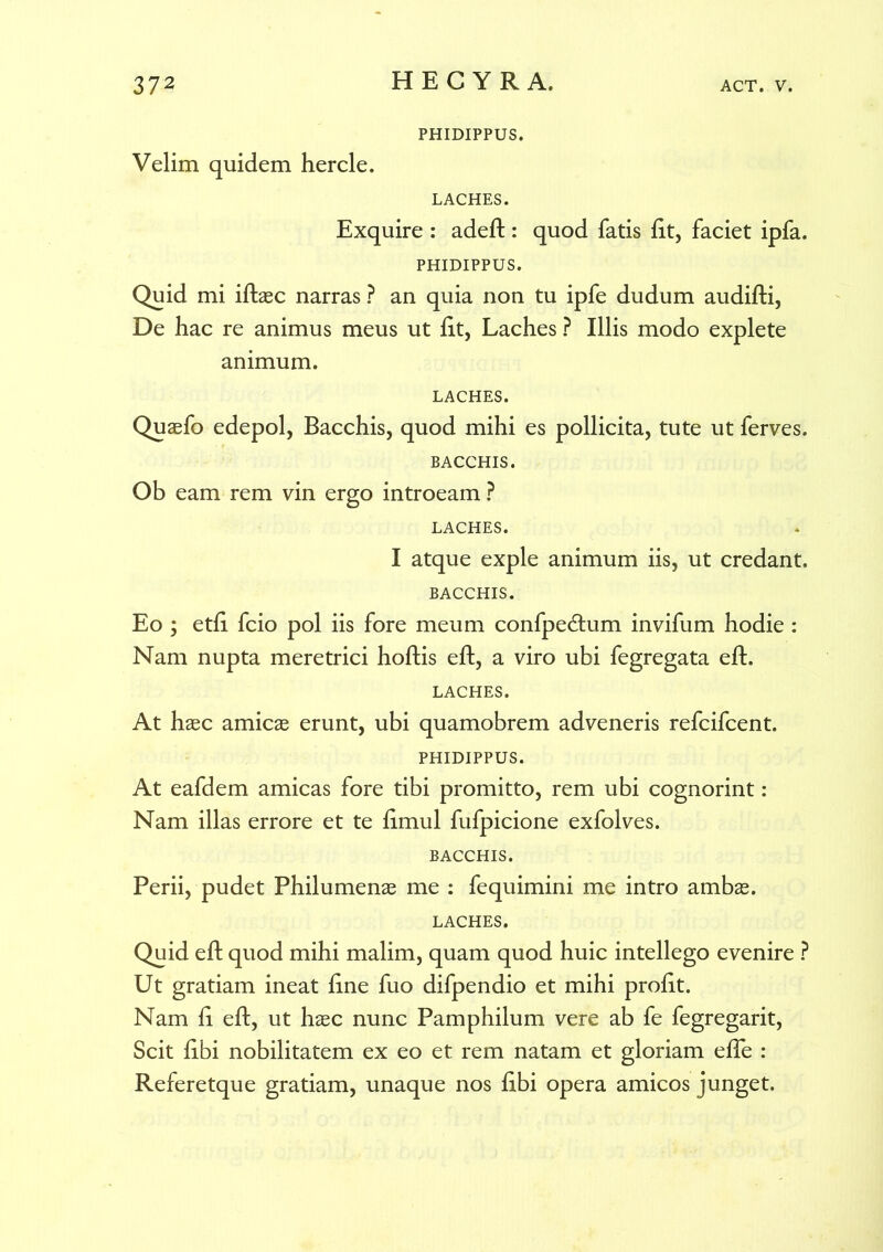 PHIDIPPUS. Velim quidem hercle. LACHES. Exquire : adeft : quod fatis iit, faciet ipfa. PHIDIPPUS. Quid mi iftaec narras ? an quia non tu ipfe dudum audifti, De hac re animus meus ut fit, Laches ? Illis modo explete animum. LACHES. Quaefo edepol, Bacchis, quod mihi es pollicita, tute ut ferves. BACCHIS. Ob eam rem vin ergo introeam ? LACHES. I atque exple animum iis, ut credant. BACCHIS. Eo ; etfi fcio pol iis fore meum confpedtum invifum hodie : Nam nupta meretrici hoftis eft, a viro ubi fegregata eft. LACHES. At haec amicae erunt, ubi quamobrem adveneris refcifcent. PHIDIPPUS. At eafdem amicas fore tibi promitto, rem ubi cognorint: Nam illas errore et te fimul fufpicione exfolves. BACCHIS. Perii, pudet Philumenae me : fequimini me intro ambae. LACHES. Quid eft quod mihi malim, quam quod huic intellego evenire ? Ut gratiam ineat fine fuo difpendio et mihi profit. Nam fi eft, ut haec nunc Pamphilum vere ab fe fegregarit, Scit fibi nobilitatem ex eo et rem natam et gloriam efTe : Referetque gratiam, unaque nos fibi opera amicos junget.