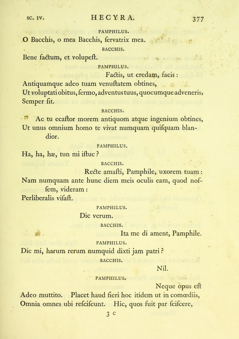 PAMPHILUS. O Bacchis, o mea Bacchis, fervatrix mea. BACCHIS. Bene fadtum, et volupeft. PAMPHILUS. Fadtis, ut credaip, facis: Antiquamque adeo tuam venuftatem obtines, Ut voluptati obitus, fermo, adventus tuus, quocumque adveneris, Semper iit. BACCHIS. Ac tu ecaftor morem antiquom atque ingenium obtines, Ut unus omnium homo te vivat numquam quifquam blan- dior. PAMPHILUS. Ha, ha, has, tun mi iftuc ? BACCHIS. Recte amafti, Pamphile, uxorem tuam: Nam numquam ante hunc diem meis oculis eam, quod nof- fem, videram: Perliberalis vifaft. PAMPHILUS. Dic verum. BACCHIS. Ita me di ament, Pamphile. PAMPHILUS. Dic mi, harum rerum numquid dixti jam patri ? BACCHIS. Nil. PAMPHILUS. Neque opus eft Adeo muttito. Placet haud fieri hoc itidem ut in comoediis, Omnia omnes ubi refcifcunt. Hic, quos fuit par fcifcere, 3 c