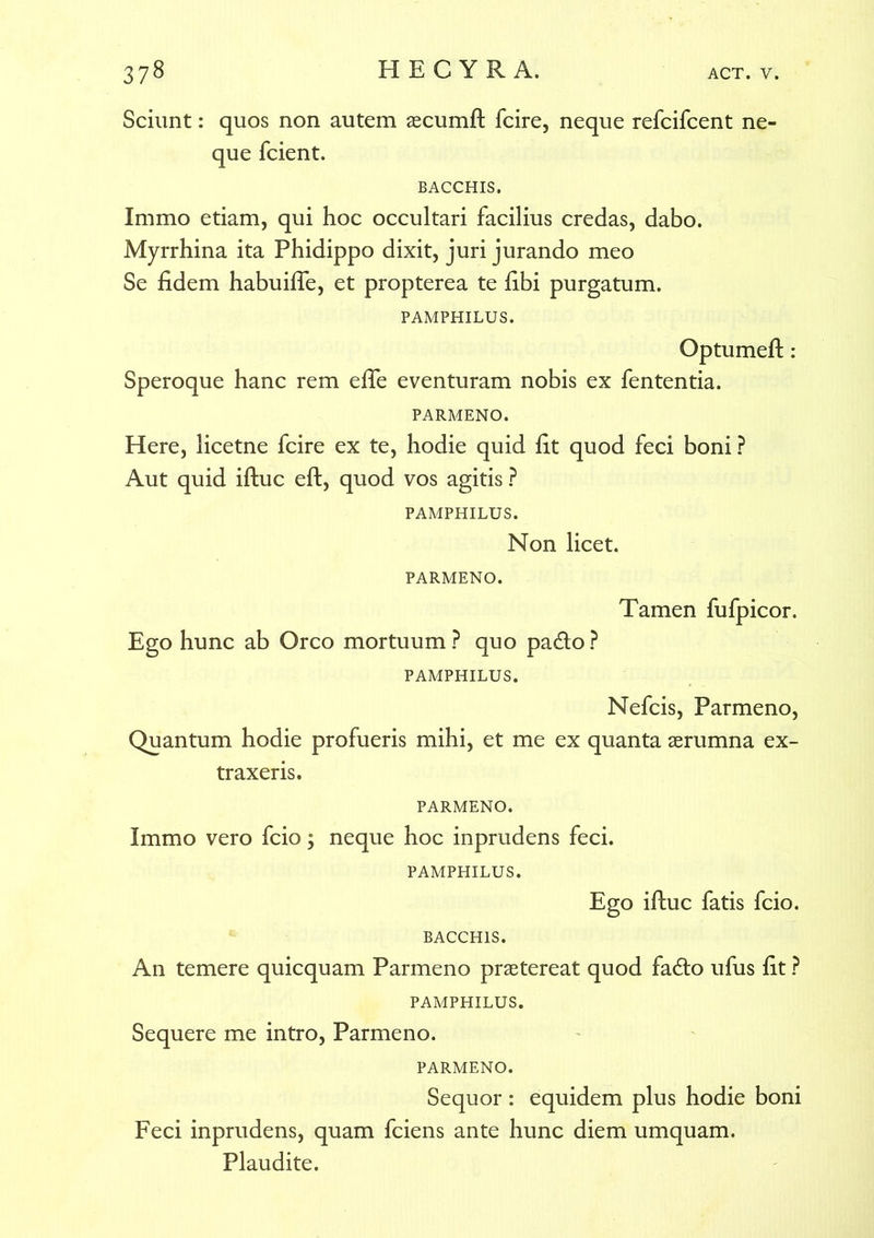 Sciunt: quos non autem aecumft fcire, neque refcifcent ne- que fcient. BACCHIS. Immo etiam, qui hoc occultari facilius credas, dabo. Myrrhina ita Phidippo dixit, juri jurando meo Se fidem habuifie, et propterea te fibi purgatum. PAMPHILUS. Optumeft: Speroque hanc rem efle eventuram nobis ex fententia. PARMENO. Here, licetne fcire ex te, hodie quid fit quod feci boni ? Aut quid iftuc eft, quod vos agitis ? PAMPHILUS. Non licet. PARMENO. Tamen fufpicor. Ego hunc ab Orco mortuum ? quo pa&o ? PAMPHILUS. Nefcis, Parmeno, Quantum hodie profueris mihi, et me ex quanta aerumna ex- traxeris. PARMENO. Immo vero fcio; neque hoc inprudens feci. PAMPHILUS. Ego iftuc fatis fcio. BACCHIS. An temere quicquam Parmeno praetereat quod fa<fto ufus fit ? PAMPHILUS. Sequere me intro, Parmeno. PARMENO. Sequor : equidem plus hodie boni Feci inprudens, quam fciens ante hunc diem umquam. Plaudite.