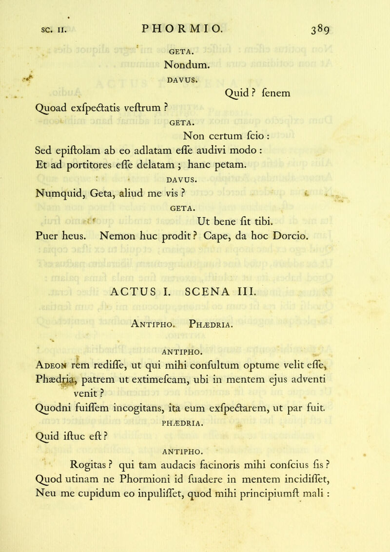 GETA. Nondum. DAVUS. Quid ? fenem Quoad exfpe&atis veftrum ? GETA. Non certum Teio : Sed epiftolam ab eo adlatam efle audivi modo : Et ad portitores effe delatam ; hanc petam. DAVUS. Numquid, Geta, aliud me vis ? GETA. Ut bene fit tibi. Puer heus. Nemon huc prodit? Cape, da hoc Dorcio. ACTUS I. SCENA III. Antipho. Ph^dria. ANTIPHO. Adeon rem redilfe, ut qui mihi confultum optume velit effe, Phzedria, patrem ut extimefeam, ubi in mentem ejus adventi venit ? Quodni fuiffem incogitans, ita eum exfpe&arem, ut par fuit. PHAiDRIA. Quid iftuc eft? ANTIPHO. Rogitas ? qui tam audacis facinoris mihi confcius lis ? Quod utinam ne Phormioni id fuadere in mentem incidiffet, Neu me cupidum eo inpulilfet, quod mihi principiumd mali :